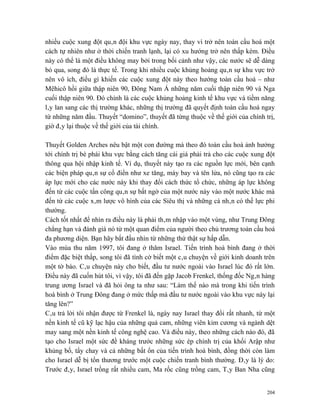 nhiều cuộc xung đột quân đội khu vực ngày nay, thay vì trở nên toàn cầu hoá một
cách tự nhiên như ở thời chiến tranh lạnh, lại có xu hướng trở nên thấp kém. Điều
này có thể là một điều không may bởi trong bối cảnh như vậy, các nước sẽ dễ dàng
bỏ qua, song đó là thực tế. Trong khi nhiều cuộc khủng hoảng quân sự khu vực trở
nên vô ích, điều gì khiến các cuộc xung đột này theo hướng toàn cầu hoá – như
Mêhicô hồi giữa thập niên 90, Đông Nam Á những năm cuối thập niên 90 và Nga
cuối thập niên 90. Đó chính là các cuộc khủng hoảng kinh tế khu vực và tiềm năng
lây lan sang các thị trường khác, những thị trường đã quyết định toàn cầu hoá ngay
từ những năm đầu. Thuyết “domino”, thuyết đã từng thuộc về thế giới của chính trị,
giờ đây lại thuộc về thế giới của tài chính.

Thuyết Golden Arches nêu bật một con đường mà theo đó toàn cầu hoá ảnh hưởng
tới chính trị bè phái khu vực bằng cách tăng cái giá phải trả cho các cuộc xung đột
thông qua hội nhập kinh tế. Ví dụ, thuyết này tạo ra các nguồn lực mới, bên cạnh
các biện pháp quân sự cổ điển như xe tăng, máy bay và tên lửa, nó cũng tạo ra các
áp lực mới cho các nước này khi thay đổi cách thức tổ chức, những áp lực không
đến từ các cuộc tấn công quân sự bất ngờ của một nước này vào một nước khác mà
đến từ các cuộc xâm lược vô hình của các Siêu thị và những cá nhân có thế lực phi
thường.
Cách tốt nhất để nhìn ra điều này là phải thâm nhập vào một vùng, như Trung Đông
chẳng hạn và đánh giá nó từ một quan điểm của người theo chủ trương toàn cầu hoá
đa phương diện. Bạn hãy bắt đầu nhìn từ những thứ thật sự hấp dẫn.
Vào mùa thu năm 1997, tôi đang ở thăm Israel. Tiến trình hoà bình đang ở thời
điểm đặc biệt thấp, song tôi đã tình cờ biết một câu chuyện về giới kinh doanh trên
một tờ báo. Câu chuyện này cho biết, đầu tư nước ngoài vào Israel lúc đó rất lớn.
Điều này đã cuốn hút tôi, vì vậy, tôi đã đến gặp Jacob Frenkel, thống đốc Ngân hàng
trung ương Israel và đã hỏi ông ta như sau: “Làm thế nào mà trong khi tiến trình
hoà bình ở Trung Đông đang ở mức thấp mà đầu tư nước ngoài vào khu vực này lại
tăng lên?”
Câu trả lời tôi nhận được từ Frenkel là, ngày nay Israel thay đổi rất nhanh, từ một
nền kinh tế cũ kỹ lạc hậu của những quả cam, những viên kim cương và ngành dệt
may sang một nền kinh tế công nghệ cao. Và điều này, theo những cách nào đó, đã
tạo cho Israel một sức đề kháng trước những sức ép chính trị của khối Arập như
khủng bố, tẩy chay và cả những bất ổn của tiến trình hoà bình, đồng thời còn làm
cho Israel dễ bị tổn thương trước một cuộc chiến tranh bình thường. Đây là lý do:
Trước đây, Israel trồng rất nhiều cam, Ma rốc cũng trồng cam, Tây Ban Nha cũng


                                                                                204
 