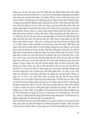 trồng cam. Do đó, nếu một nước như Nhật Bản hay Pháp không thích một chính
sách nào đó của Israel về khu bờ Tây, nước đó có thể dễ dàng trừng phạt Israel bằng
cách mua cam của một nước khác. Tuy nhiên, điều gì sẽ xảy ra khi một công ty của
Israel, Galilco Technology Ltd là nhà sáng chế ra công tắc một chiều Ethernet được
sử dụng trong nhiều hệ thống truyền thông dữ liệu nội bộ ? Bạn không thể thấy điều
này ở Ma rốc. Điều gì sẽ xảy ra khi các công ty của Israel bắt đầu chiếm lĩnh một
ngành công nghệ cao mũi nhọn như công cụ tạo mật mã trực tuyến phục vụ cho bảo
mật Internet, công cụ được xây dựng xung quanh những thuật toán phức tạp được
phát triển trong Technion và Quân đội Israel ? Bạn cũng không thể thấy điều này ở
Tây Ban Nha. Do đó, kết quả là tất cả mọi người đều cảm thấy Israel thật dễ gần, bất
luận tình hình tiến trình hoà bình lúc bấy giờ. Mỗi công ty công nghệ cao của Mỹ
đều có chi nhánh ở Israel – Intel vừa xây dựng một nhà máy chế tạo con chip trị giá
1,5 tỉ USD - hoặc sở hữu một phần của một công ty máy tính Israel. Nhật Bản, một
nước luôn luôn né tránh Israel và sợ hãi những miếng đòn của Arập bây giờ là nhà
đầu tư vốn lớn thứ hai tại Israel sau Mỹ. Nhật Bản không giỏi trong lĩnh vực thiết kế
phần mềm và hiện đang cố gắng thu nhận các công ty phần mềm của Israel. Tôi đã
phát hiện ra điều nực cười này khi còn là phóng viên của tờ Thời báo New York
(New York Times) tại Jerusalem hồi giữa thập niên 80, chiếc ôtô duy nhất của Nhật
Bản bạn có thể mua ở Israel thời bấy giờ chỉ là một chiếc Daihatsu hoặc một chiếc
Subaru. Công ty Japan Inc. bấy giờ chỉ bán những chiếc ôtô thực sự tốt cho Arập.
Không có gì hơn. Ngày nay, bạn có thể mua bất cứ chiếc Lexus nào bạn thích tại
Israel bởi vì về lĩnh vực kinh tế, Israel ngày nay là một nhà xuất khẩu năng lượng
lớn hơn Arập Xêut. Đó là, thông qua xuất khẩu phần mềm, con chip và các công
nghệ cao mới khác, Israel đang xuất khẩu các nguồn lực của nền kinh tế thông tin
ngày nay và tất cả các nước đều muốn có quyền lực đó, bất kể Israel thuộc
Palestine, chỉ vì họ muốn có dầu lửa trong những năm 1970 bất luận các nước Arập
có phải Do thái hay không. Điều này thực sự có ý nghĩa chính trị địa lý. Một thương
gia người Israel đã có lần nói với tôi “Nếu bạn có công nghệ nhân loại muốn, không
ai quan tâm đến việc bạn có chống đối người Palestine hay không”. Hãy nhìn vào
những con số. Năm 1998, Trung Quốc có 52 nhà khoa học làm công tác nghiên cứu
tại Viện Weizmann có tiếng của Israel. Ấn Độ cũng có 52 nhà khoa học. Hai nước
này, trước đây không hề dính dáng gì đến Israel trong những năm 70 thì hiện nay lại
đang cố gắng đưa các nhà khoa học của mình đến đây.
Một lý do khác làm cho Israel miễn nhiễm với các áp lực thấp là việc truyền bá kiến
thức công nghệ cao gần như khép kín và không dễ gì phá vỡ được. Một vài người
truyền bá qua modem. Đầu tư công nghệ cao ở Israel cũng phần lớn là đầu tư vào


                                                                                  205
 