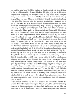 con người và năng lực trí óc, không phải đầu tư cho các nhà máy mà có thể dễ dàng
bị phá huỷ. Bên cạnh đó, việc xuất khẩu kiến thức công nghệ cao sẽ không phải
sang các nước láng giềng, cho những nước đang có xung đột mà phải là những thị
trường xa xôi ở châu Á, châu Âu và Bắc Mỹ. Trên thực tế, phần lớn các công ty
công nghệ cao của Israel chẳng bán gì cả trên thị trường nội địa và thị trường Trung
Đông, bởi thế họ không tổn hại gì đến nền chính trị của khu vực. Đó không phải là
một sự tình cờ khi Tel Aviv Hilton quyết định đặt một nhà hàng sushi vào những
năm 1990, chứ không phải là một nhà hàng Arập. Các công ty công nghệ cao của
Israel cũng đầu tư phần lớn vốn liếng của mình vào Wall Street hoặc từ các công ty
vốn kinh doanh ở Silicon Valley và không phụ thuộc vào Sở giao dịch chứng khoán
Tel Aviv. Và xu hướng cuối cùng bây giờ là vì các công ty công nghệ cao của Israel
để đặt cơ sở hoạt động với một chi nhánh ở Silicon Valley và một chi nhánh ở
Israel. Check Point, một công ty của Israel kiểm soát gần 50% thị trường an ninh
mạng Internet về bức tường lửa để bảo vệ thông tin, có một văn phòng và một trụ sở
nghiên cứu ở Israel và trả một số khoản thuế ở đây, song giờ đây cũng đã đặt một
văn phòng ở Silicon Valley để tiếp cận gần hơn với thị trường. Một nhà phân tích
của Wall Street mà tôi biết, người có hiểu biết khá rõ về ngành công nghiệp công
nghệ cao của Israel đã nói với tôi là hiện giờ bà đang dành nhiều thời gian hơn để
sang California để tìm hiểu các công ty của Israel hơn là các công ty của Tel Aviv.
Mặc dù vậy, với tất cả các lý do trên, Israel vẫn dễ bị tổn thương về nhiều mặt.
Trong khi Israel đang phát triển một nền kinh tế kiến thức, những công nhân kiến
thức vô cùng năng động và thích sống ở những nơi tuyệt vời. Nếu các công nhân
kiến thức quan trọng này thấy rằng tình hình đã đạt tới một điểm không thể chịu
đựng nổi - do một cuộc xung đột không bao giờ chấm dứt hoặc một mối bất hoà tôn
giáo - họ sẽ quyết định ra đi hoặc họ sẽ đặt thêm ngày càng nhiều các trụ sở ngoài
Israel. Tuy rằng một tình hình tồi tệ như vậy chỉ là tưởng tượng, song đây không
phải là một điều không đáng phải suy nghĩ. Với mức thu nhập 17.000 USD/năm
bình quân đầu người, Israel ngày nay có một mức sống tương đương ở Anh. Israel là
một đất nước của McDonald. Nếu một vị Thủ tướng Israel đã từng kêu gọi các thiếu
niên Israel trở về và giành lại khu bờ Tây hoặc dải Gaza, giống như một cuộc chiến
của lựa chọn, chứ không phải vì sự sống còn, rất nhiều công nhân kiến thức người
Israel sẽ bị đuổi.
Đương nhiên là như vậy, nếu một ai đó không kết nối với quần thể điện tử, như
Saddam Hussein hay một số kẻ khủng bố chẳng hạn, có vũ khí hạt nhân và tấn công
Israel, nó sẽ không quan tâm đến nền kinh tế đó là công nghệ cao hay thấp. Sức
mạnh quân sự vẫn là vấn đề chính. Nhưng, tôi tin vào khoảng cách sức mạnh phi


                                                                                 206
 