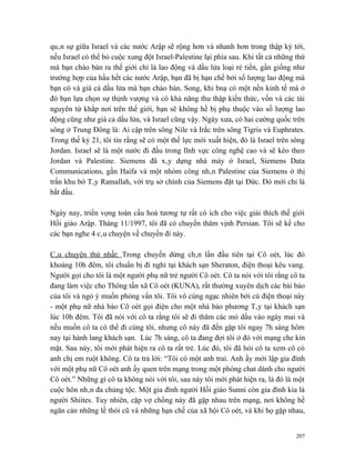 quân sự giữa Israel và các nước Arập sẽ rộng hơn và nhanh hơn trong thập kỷ tới,
nếu Israel có thể bỏ cuộc xung đột Israel-Palestine lại phía sau. Khi tất cả những thứ
mà bạn chào bán ra thế giới chỉ là lao động và dầu lửa loại rẻ tiền, gần giống như
trường hợp của hầu hết các nước Arập, bạn đã bị hạn chế bởi số lượng lao động mà
bạn có và giá cả dầu lửa mà bạn chào bán. Song, khi bnạ có một nền kinh tế mà ở
đó bạn lựa chọn sự thịnh vượng và có khả năng thu thập kiến thức, vốn và các tài
nguyên từ khắp nơi trên thế giới, bạn sẽ không hề bị phụ thuộc vào số lượng lao
động cũng như giá cả dầu lửa, và Israel cũng vậy. Ngày xưa, có hai cường quốc trên
sông ở Trung Đông là: Ai cập trên sông Nile và Irắc trên sông Tigris và Euphrates.
Trong thế kỷ 21, tôi tin rằng sẽ có một thế lực mới xuất hiện, đó là Israel trên sông
Jordan. Israel sẽ là một nước đi đầu trong lĩnh vực công nghệ cao và sẽ kéo theo
Jordan và Palestine. Siemens đã xây dựng nhà máy ở Israel, Siemens Data
Communications, gần Haifa và một nhóm công nhân Palestine của Siemens ở thị
trấn khu bờ Tây Ramallah, với trụ sở chính của Siemens đặt tại Đức. Đó mới chỉ là
bắt đầu.

Ngày nay, triển vọng toàn cầu hoá tương tự rất có ích cho việc giải thích thế giới
Hồi giáo Arập. Tháng 11/1997, tôi đã có chuyến thăm vịnh Persian. Tôi sẽ kể cho
các bạn nghe 4 câu chuyện về chuyến đi này.

Câu chuyện thứ nhất: Trong chuyến dừng chân lần đầu tiên tại Cô oét, lúc đó
khoảng 10h đêm, tôi chuẩn bị đi nghỉ tại khách sạn Sheraton, điện thoại kêu vang.
Người gọi cho tôi là một người phụ nữ trẻ người Cô oét. Cô ta nói với tôi rằng cô ta
đang làm việc cho Thông tấn xã Cô oét (KUNA), rất thường xuyên dịch các bài báo
của tôi và ngỏ ý muốn phỏng vấn tôi. Tôi vô cùng ngạc nhiên bởi cú điện thoại này
- một phụ nữ nhà báo Cô oét gọi điện cho một nhà báo phương Tây tại khách sạn
lúc 10h đêm. Tôi đã nói với cô ta rằng tôi sẽ đi thăm các mỏ dầu vào ngày mai và
nếu muốn cô ta có thể đi cùng tôi, nhưng cô này đã đến gặp tôi ngay 7h sáng hôm
nay tại hành lang khách sạn. Lúc 7h sáng, cô ta đang đợi tôi ở đó với mạng che kín
mặt. Sau này, tôi mới phát hiện ra cô ta rất trẻ. Lúc đó, tôi đã hỏi cô ta xem cô có
anh chị em ruột không. Cô ta trả lời: “Tôi có một anh trai. Anh ấy mới lập gia đình
với một phụ nữ Cô oét anh ấy quen trên mạng trong một phòng chat dành cho người
Cô oét.” Những gì cô ta không nói với tôi, sau này tôi mới phát hiện ra, là đó là một
cuộc hôn nhân đa chủng tộc. Một gia đình người Hồi giáo Sunni còn gia đình kia là
người Shiites. Tuy nhiên, cặp vợ chồng này đã gặp nhau trên mạng, nơi không hề
ngăn cản những lề thói cũ và những hạn chế của xã hội Cô oét, và khi họ gặp nhau,


                                                                                   207
 