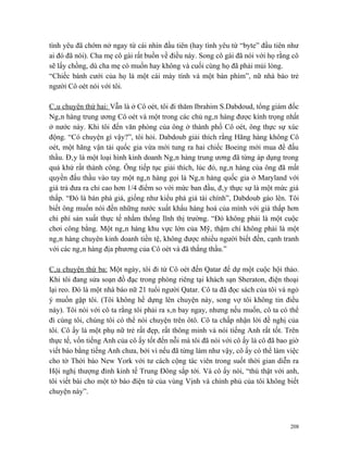 tình yêu đã chớm nở ngay từ cái nhìn đầu tiên (hay tình yêu từ “byte” đầu tiên như
ai đó đã nói). Cha mẹ cô gái rất buồn về điều này. Song cô gái đã nói với họ rằng cô
sẽ lấy chồng, dù cha mẹ có muốn hay không và cuối cùng họ đã phải mủi lòng.
“Chiếc bánh cưới của họ là một cái máy tính và một bàn phím”, nữ nhà báo trẻ
người Cô oét nói với tôi.

Câu chuyện thứ hai: Vẫn là ở Cô oét, tôi đi thăm Ibrahim S.Dabdoud, tổng giám đốc
Ngân hàng trung ương Cô oét và một trong các chủ ngân hàng được kính trọng nhất
ở nước này. Khi tôi đến văn phòng của ông ở thành phố Cô oét, ông thực sự xúc
động. “Có chuyện gì vậy?”, tôi hỏi. Dabdoub giải thích rằng Hãng hàng không Cô
oét, một hãng vận tải quốc gia vừa mới tung ra hai chiếc Boeing mới mua để đấu
thầu. Đây là một loại hình kinh doanh Ngân hàng trung ương đã từng áp dụng trong
quá khứ rất thành công. Ông tiếp tục giải thích, lúc đó, ngân hàng của ông đã mất
quyền đấu thầu vào tay một ngân hàng gọi là Ngân hàng quốc gia ở Maryland với
giá trả đưa ra chỉ cao hơn 1/4 điểm so với mức ban đầu, đây thực sự là một mức giá
thấp. “Đó là bán phá giá, giống như kiểu phá giá tài chính”, Dabdoub gào lên. Tôi
biết ông muốn nói đến những nước xuất khẩu hàng hoá của mình với giá thấp hơn
chi phí sản xuất thực tế nhằm thống lĩnh thị trường. “Đó không phải là một cuộc
chơi công bằng. Một ngân hàng khu vực lớn của Mỹ, thậm chí không phải là một
ngân hàng chuyên kinh doanh tiền tệ, không được nhiều người biết đến, cạnh tranh
với các ngân hàng địa phương của Cô oét và đã thắng thầu.”

Câu chuyện thứ ba: Một ngày, tôi đi từ Cô oét đến Qatar để dự một cuộc hội thảo.
Khi tôi đang sửa soạn đồ đạc trong phòng riêng tại khách sạn Sheraton, điện thoại
lại reo. Đó là một nhà báo nữ 21 tuổi người Qatar. Cô ta đã đọc sách của tôi và ngỏ
ý muốn gặp tôi. (Tôi không hề dựng lên chuyện này, song vợ tôi không tin điều
này). Tôi nói với cô ta rằng tôi phải ra sân bay ngay, nhưng nếu muốn, cô ta có thể
đi cùng tôi, chúng tôi có thể nói chuyện trên ôtô. Cô ta chấp nhận lời đề nghị của
tôi. Cô ấy là một phụ nữ trẻ rất đẹp, rất thông minh và nói tiếng Anh rất tốt. Trên
thực tế, vốn tiếng Anh của cô ấy tốt đến nỗi mà tôi đã nói với cô ấy là cô đã bao giờ
viết báo bằng tiếng Anh chưa, bởi vì nếu đã từng làm như vậy, cô ấy có thể làm việc
cho tờ Thời báo New York với tư cách cộng tác viên trong suốt thời gian diễn ra
Hội nghị thượng đỉnh kinh tế Trung Đông sắp tới. Và cô ấy nói, “thú thật với anh,
tôi viết bài cho một tờ báo điện tử của vùng Vịnh và chính phủ của tôi không biết
chuyện này”.



                                                                                  208
 