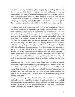 Tôi cảm thấy rất hứng thú và chợt nghĩ, một người phụ nữ trẻ Arập phải can đảm
lắm mới dám nói với cả thế giới về đất nước của mình qua Internet và chính phủ
của cô ta thậm chí không hề biết có cô ta trên đời. Đó hẳn là chuyện không thể
tưởng tượng được trong 10 năm trước. Song, bây giờ đó là tương lai. Ngày nay, một
số chương trình truyền hình phổ biến bằng tiếng Arập và một số tờ báo có ảnh
hưởng rộng rãi bằng tiếng Arập đều được phát và in ra ở châu Âu bởi các công ty tư
nhân và nằm ngoài quyền kiểm soát của bất cứ một chính quyền địa phương nào.

Câu chuyện thứ tư: Arập Xêut đang xem xét việc cho phép phụ nữ lái xe, một điều
luôn bị cấm. Vấn đề này đã bị phản đối kịch liệt ngay trong nội bộ nước Arập Xêut
từ nhiều năm nay, song cuối cùng đã được xem xét. Tại sao lại như vậy ? Bởi vì với
việc giá dầu lửa giảm, Anh càng không thể đủ khả năng chi trả cho 500 ngàn người
nước ngoài đến Arập Xêut để làm lái xe. Hãy xem bài phỏng vấn in trên tờ báo
bằng tiếng Arập Al-Quds al-Arabi và được dịch bởi Mideast Mirror ngày
17/4/1998. Bài phỏng vấn được thực hiện với Hoàng tử Talal bin Abdelaziz, thành
viên tự do nhất của gia đình Xêut. Talal là anh em cùng cha khác mẹ của cả nhà vua
Fahd và Bộ trưởng Bộ quốc phòng Sultan, và là cha của Hoàng tử al-Waleed bin
Talal, nhà tư bản năng động nhất của nước Arập Xêut. Khi được hỏi liệu ông ta có
ủng hộ việc cho phép phụ nữ lái xe hay không, Talat ủng hộ hoàn toàn và thêm:
“Phụ nữ Xêut thường cưỡi lạc đà và đi giữa những người đàn ông vào ban đêm. Có
gì khác giữa một con lạc đà và một cái ôtô nào?... Phụ nữ lái xe đã trở thành một
điều cần thiết của xã hội. Chúng ta chuyển giao hàng triệu đôla thành đồng tiền
mạnh tới quê hương của những người lái xe xa xứ. Chúng ta có thể cứu giúp chính
mình.”
Hoàng tử Talal tiếp: “Cải cách chính trị đang dần trở thành một phần của toàn cầu
hoá và chúng ta phải tự chuẩn bị kỹ càng cho sự thay đổi mới mẻ này về tất cả mọi
mặt… Toàn cầu hoá hiện dựa trên nền dân chủ, quyền con người và kinh tế thị
trường. Đã có lần một ai đó đã gọi đùa toàn cầu hoá là ‘thời trang’ của lứa tuổi. Nếu
đảng cộng sản Trung Quốc đang mặc ‘thời trang’ này, vậy những nước bang nhỏ
trong thế giới Arập này thì sao? Chắc chắn họ sẽ phải nhận ra rằng sự thay đổi này
là không thể né tránh.”
Những câu chuyện này nói lên điều gì? Chúng nói với chúng ta rằng những gì
Saddam Hussein làm hoặc không làm, nước láng giềng nào ông ta xâm lược hoặc
không xâm lược sẽ có một tác động to lớn tới sự ổn định của Trung Đông. Và hành
động này của ông có thể sẽ làm bùng nổ nhiều hơn các cuộc chiến tranh và ngừng
bắn trước khi ông ta thực hiện xong ý định của mình.


                                                                                  209
 