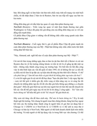 bản. Khi đang ngồi và làm hiện văn bản trên chiếc máy tính nối mạng vào một buổi
chiều, tôi đã nhận được 2 bản tin từ Reuters, bản tin sau tiếp nối ngay sau bản tin
kia trước:

Đồng đôla tăng giá với dấu hiệu lạc quan về cuộc đàm phán thương mại
NewYork (Reuters) - Triển vọng lạc quan về một thoả thuận thương mại giữa
Washington và Tokyo đã giúp cho giá đóng cửa của đồng đôla tăng cao so với các
đồng tiền mạnh khác.
Cổ phiếu Blue Chip giảm vì những vấn đề không chắc chắn xung quanh cuộc đàm
phán thương mại.

NewYork (Reuters) - Cuối ngày thứ 6, giá cổ phiếu Blue Chip đã giảm mạnh do
cuộc đàm phán thương mại của Mỹ - Nhật bản không mấy chắc chắn trước khi lệnh
trừng phạt hết hiệu lực.

"Này, Ahmend, anh nghĩ thế nào về cuộc đàm phán thương mại Mỹ - Nhật ?".

Cái mà tôi làm trong những ngày đưa ra bản tin dự báo thời tiết ở Beirut và cái mà
Reuters đưa tin về thị trường chứng khoán và tiền tệ chỉ là cố gắng áp đặt một sự
kiến - không mấy thành công trong các trường hợp. Tôi biết khi tôi bắt đầu công
việc là nhà bình luận các vấn đề quốc tế năm 1995, tôi sẽ không tồn tại lâu nếu tất
cả điều mà tôi làm là áp đặt các sự kiện như đã từng dự báo thời tiết ở Beirut. Vì thế
cần phải làm gì ? làm thế nào hiểu và giải thích hệ thống phức tạp toàn cầu hoá ?
Câu trả lời ngắn gọn là cái mà tôi đã học được "bạn cần phải làm 2 việc ngay lập tức
- xem xét thế giới ở nhiều góc độ, triển vọng có khả năng xảy ra và cùng lúc đó
chuyển tải những phức tạp rắc rối đó cho độc giả hiểu thông qua những câu chuyện
đơn giản". Điều đó giải thích tại sao khi mọi người hỏi tôi làm thế nào để chuyển tải
hết các vấn đề thế giới ngày nay tôi trả lời là tôi dùng 2 công nghệ : Tôi "làm nhà
buôn thông tin" để hiểu thế giới và tôi "kể chuyện" để giải thích nó.

Hãy xem xét từng vấn đề theo cách này. Thế nào là buôn thông tin ? Đây là một
thuật ngữ thị trường. Nói chung là người mua bán chứng khoán, hàng hoá hay ngoại
hối trên các thị trường khác thành công là người hiểu rõ giá thịt rọi đang bán ở
Chicago là 1 USD/lb và ở NewYork là 1,5 USD/lb và vì thế anh ta mua thịt ở
Chicago và bán lại ở NewYork. Một người có thể kinh doanh chênh lệch trên nhiều
thị trường. Và một người có thể áp dụng việc ío trong lĩnh vực văn chương. Có thể


                                                                                    21
 