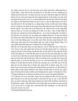 Tuy nhiên cùng lúc đó, lại xuất hiện một cuộc chiến tranh khác, thầm lặng hơn ở
Trung Đông - cuộc chiến tranh của thông tin và vốn đầu tư tư nhân thông qua hệ
thống toàn cầu hoá mới. Từ nhiều năm nay, thế giới Arập đã bị ngăn bởi một bức
tường với các cuộc cách mạng trên thị trường thông tin và tài chính, các cuộc cách
mạng đã làm thay đổi cả châu Á và nhiều phần khác trên thế giới. Dầu lửa cho phép
dân Arập và Iran thoát khỏi nhiều sức ép về việc cơ cấu lại, định hướng và tư nhân
hoá nền kinh tế. Nó cho phép họ xây dựng hàng rào bảo vệ đất nước trước những
sức ép và giữ cho các hàng rào này ngày càng vững chắc hơn ngay cả khi bức tường
Beclin sụp đổ. Tuy nhiên, tất cả chỉ dừng lại ở đó. Mức độ các xã hội Arập phản
ứng lại trước sự xâm lược của thông tin và đầu tư cá nhân - liệu sẽ chấp nhận nó,
làm theo nó, cưỡng lại nó hoặc chống đối nó - sẽ có mọi tác động đối với chính trị
bè phái khu vực của khu vực này giống như Saddam Hussein. Và nếu bạn không
nhìn thấy cuộc chiến thầm lặng này, bạn cũng sẽ không thấy Trung Đông của ngày
nay và nếu bạn không quan tâm gì đến cuộc chiến này bạn cũng không thể vạch
chiến lược chắc chắn cho Trung Đông ngày nay. Bạn sẽ được khuyên rằng: Với
cuộc chiến tranh thầm lặng này, sẽ không còn có lệnh ngừng bắn.
Một lần, tôi đi dạo phố cùng với một cộng tác viên tờ Thời báo New York (New
York Times) ở đó, một người phụ nữ Iran 21 tuổi đặc phong cách Tây. Chúng tôi
cùng trò chuyện về ảnh hưởng của dầu lửa đối với nền chính trị Iran, đặc biệt là dầu
lửa đã cho phép các vị thủ lĩnh Hồi giáo cao tuổi của Iran giữ chiếc ghế của mình
lâu hơn là họ có thể làm, bởi chính doanh thu từ dầu lửa đã vực dậy nền kinh tế yếu
kém của Iran dưới chế độ Hồi giáo. Dầu lửa, không chỉ là sự nhiệt tình mang tính
chất tôn giáo, là vũ khí bí mật thực sự của các vị thủ lĩnh Hồi giáo cao tuổi. Nếu
không có sự bảo đảm tài chính mà dầu lửa cung cấp, các vị thủ lĩnh này có khi đã
phải mở cửa thị trường Iran và khoác trên mình chiếc áo khoác vàng, bởi vì nền
kinh tế của nó đơn giản là không thể chống đỡ được gia tăng dân số nếu không có
khoản đầu tư nước ngoài khổng lồ. Khi chúng tôi thảo luận về vấn đề này, người
phụ nữ trẻ Iran đã nói một vài điều mà tôi không thể nào quên. Cô ấy đã nói về Iran:
“Chúng tôi không chỉ có dầu lửa mà chúng tôi còn có nét gì đó giống Nhật Bản”.
Và tôi đã hứa với cô ấy một điều. Ngày nào đó, những mỏ dầu của Iran cạn kiệt
hoặc thế giới sẽ có một lựa chọn khác và nếu điều đó xảy ra, các vị thủ lĩnh Hồi
giáo cao tuổi sẽ phải lựa chọn hoặc là khoác lên mình chiếc áo khoác vàng hoặc là
bị đánh bật ra ngoài. “Hãy thông báo cho tôi biết ngày các mỏ dầu của Iran cạn kiệt
và tôi sẽ nói với cô về ngày mà vị thủ lĩnh Hồi giáo Gorbachev sẽ xuất hiện trên
màn ảnh”, tôi nói với cô ấy.
Và Ronald McDonald cũng vậy.


                                                                                 210
 