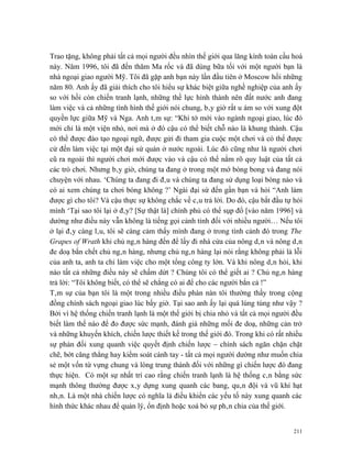 Trao tặng, không phải tất cả mọi người đều nhìn thế giới qua lăng kính toàn cầu hoá
này. Năm 1996, tôi đã đến thăm Ma rốc và đã dùng bữa tối với một người bạn là
nhà ngoại giao người Mỹ. Tôi đã gặp anh bạn này lần đầu tiên ở Moscow hồi những
năm 80. Anh ấy đã giải thích cho tôi hiểu sự khác biệt giữa nghề nghiệp của anh ấy
so với hồi còn chiến tranh lạnh, những thế lực hình thành nên đất nước anh đang
làm việc và cả những tình hình thế giới nói chung, bây giờ rất u ám so với xung đột
quyền lực giữa Mỹ và Nga. Anh tâm sự: “Khi tớ mới vào ngành ngoại giao, lúc đó
mới chỉ là một viện nhỏ, nơi mà ở đó cậu có thể biết chỗ nào là khung thành. Cậu
có thể được đào tạo ngoại ngữ, được gửi đi tham gia cuộc một chơi và có thể được
cử đến làm việc tại một đại sứ quán ở nước ngoài. Lúc đó cũng như là người chơi
cũ ra ngoài thì người chơi mới được vào và cậu có thể nắm rõ quy luật của tất cả
các trò chơi. Nhưng bây giờ, chúng ta đang ở trong một mớ bòng bong và đang nói
chuyện với nhau. ‘Chúng ta đang đi đâu và chúng ta đang sử dụng loại bóng nào và
có ai xem chúng ta chơi bóng không ?’ Ngài đại sứ đến gần bạn và hỏi “Anh làm
được gì cho tôi? Và cậu thực sự không chắc về câu trả lời. Do đó, cậu bắt đầu tự hỏi
mình ‘Tại sao tôi lại ở đây? [Sự thật là] chính phủ có thể sụp đổ [vào năm 1996] và
dường như điều này vẫn không là tiếng gọi cảnh tỉnh đối với nhiều người… Nếu tôi
ở lại đây càng lâu, tôi sẽ càng cảm thấy mình đang ở trong tình cảnh đó trong The
Grapes of Wrath khi chủ ngân hàng đến để lấy đi nhà cửa của nông dân và nông dân
đe doạ bắn chết chủ ngân hàng, nhưng chủ ngân hàng lại nói rằng không phải là lỗi
của anh ta, anh ta chỉ làm việc cho một tổng công ty lớn. Và khi nông dân hỏi, khi
nào tất cả những điều này sẽ chấm dứt ? Chúng tôi có thể giết ai ? Chủ ngân hàng
trả lời: “Tôi không biết, có thể sẽ chẳng có ai để cho các người bắn cả !”
Tâm sự của bạn tôi là một trong nhiều điều phàn nàn tôi thường thấy trong cộng
đồng chính sách ngoại giao lúc bấy giờ. Tại sao anh ấy lại quá lúng túng như vậy ?
Bởi vì hệ thống chiến tranh lạnh là một thế giới bị chia nhỏ và tất cả mọi người đều
biết làm thế nào để đo được sức mạnh, đánh giá những mối đe doạ, những cản trở
và những khuyến khích, chiến lược thiết kế trong thế giới đó. Trong khi có rất nhiều
sự phản đối xung quanh việc quyết định chiến lược – chính sách ngăn chặn chặt
chẽ, bớt căng thẳng hay kiểm soát cánh tay - tất cả mọi người dường như muốn chia
sẻ một vốn từ vựng chung và lòng trung thành đối với những gì chiến lược đó đang
thực hiện. Có một sự nhất trí cao rằng chiến tranh lạnh là hệ thống cân bằng sức
mạnh thông thường được xây dựng xung quanh các bang, quân đội và vũ khí hạt
nhân. Là một nhà chiến lược có nghĩa là điều khiển các yếu tố này xung quanh các
hình thức khác nhau để quản lý, ổn định hoặc xoá bỏ sự phân chia của thế giới.


                                                                                 211
 