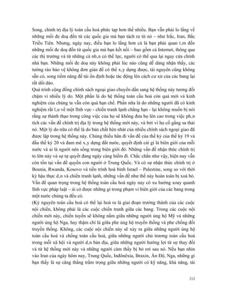 Song, chính trị địa lý toàn cầu hoá phức tạp hơn thế nhiều. Bạn vẫn phải lo lắng về
những mối đe doạ đến từ các quốc gia mà bạn tách ra từ nó – như Irắc, Iran, Bắc
Triều Tiên. Nhưng, ngày nay, điều bạn lo lắng hơn cả là bạn phải quan tâm đến
những mối đe doạ đến từ quốc gia mà bạn kết nối – bao gồm cả Internet, thông qua
các thị trường và từ những cá nhân có thế lực, người có thể qua lại ngay cửa chính
nhà bạn. Những mối đe doạ này không phải lúc nào cũng dễ dàng nhận thấy, các
tường rào bảo vệ không đơn giản để có thể xây dựng được, tài nguyên cũng không
sẵn có, song tiềm năng để tái ổn định hoặc tác động lên cách cư xử của các bang lại
rất dồi dào.
Quá trình cộng đồng chính sách ngoại giao chuyển dần sang hệ thống này tương đối
chậm vì nhiều lý do. Một phần là do hệ thống toàn cầu hoá còn quá mới và kinh
nghiệm của chúng ta vẫn còn quá hạn chế. Phần nữa là do những người đã có kinh
nghiệm rất lâu về một lĩnh vực - chiến tranh lạnh chẳng hạn - lại không muốn bị nói
rằng sự thành thạo trong công việc của họ sẽ không đưa họ lên cao trong việc phân
tích các vấn đề chính trị địa lý trong hệ thống mới này, và bởi vì họ cố gắng sa thải
nó. Một lý do nữa có thể là do bản chất hèn nhát của nhiều chính sách ngoại giao đã
được lập trong hệ thống này. Chúng thiếu hẳn đi vấn đề của thế kỷ của thế kỷ 19 và
đầu thế kỷ 20 và đam mê xây dựng đất nước, quyết định cái gì là biên giới của mỗi
nước và ai là người nên sống trong biên giới đó. Những vấn đề nhận thức chính trị
to lớn này và sự tự quyết đang ngày càng hiếm đi. Chắc chắn như vậy, hiện nay vẫn
còn tồn tại vấn đề quyền con người ở Trung Quốc. Và có sự nhận thức chính trị ở
Bosnia, Rwanda, Kosovo và tiến trình hoà bình Israel – Palestine, song so với thời
kỳ hậu thực dân và chiến tranh lạnh, những vấn đề như thế này hoàn toàn bị xoá bỏ.
Vấn đề quan trọng trong hệ thống toàn cầu hoá ngày nay có xu hướng xoay quanh
lĩnh vực pháp luật – ái có được những gì trong phạm vi biên giới của các bang trong
một nước chúng ta đều có.
(Kỷ nguyên toàn cầu hoá có thể lại hoá ra là giai đoạn trưởng thành của các cuộc
nội chiến, không phải là các cuộc chiến tranh giữa các bang. Trong các cuộc nội
chiến mới này, chiến tuyến sẽ không nằm giữa những người ủng hộ Mỹ và những
người ủng hộ Nga, hay thậm chí là giữa phe ủng hộ truyền thống và phe chống đối
truyền thống. Không, các cuộc nội chiến này sẽ xảy ra giữa những người ủng hộ
toàn cầu hoá và chống toàn cầu hoá, giữa những người chủ trương toàn cầu hoá
trong mỗi xã hội và người dân bản địa, giữa những người hưởng lợi từ sự thay đổi
và từ hệ thống mới này và những người cảm thấy bị bỏ rơi sau nó. Nếu bạn nhìn
vào Iran của ngày hôm nay, Trung Quốc, Inđônêxia, Braxin, Ấn Độ, Nga, những gì
bạn thấy là sự căng thẳng trầm trọng giữa những người có kỹ năng, khả năng, tài


                                                                                  212
 