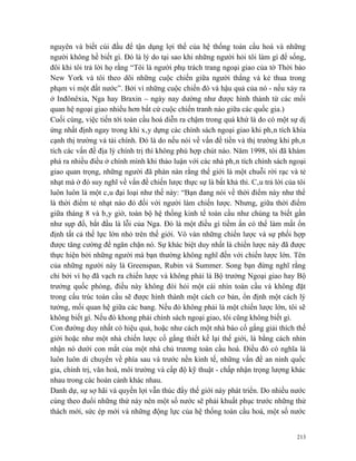 nguyên và biết cúi đầu để tận dụng lợi thế của hệ thống toàn cầu hoá và những
người không hề biết gì. Đó là lý do tại sao khi những người hỏi tôi làm gì để sống,
đôi khi tôi trả lời họ rằng “Tôi là người phụ trách trang ngoại giao của tờ Thời báo
New York và tôi theo dõi những cuộc chiến giữa người thắng và kẻ thua trong
phạm vi một đất nước”. Bởi vì những cuộc chiến đó và hậu quả của nó - nếu xảy ra
ở Inđônêxia, Nga hay Braxin – ngày nay dường như được hình thành từ các mối
quan hệ ngoại giao nhiều hơn bất cứ cuộc chiến tranh nào giữa các quốc gia.)
Cuối cùng, việc tiến tới toàn cầu hoá diễn ra chậm trong quá khứ là do có một sự dị
ứng nhất định ngay trong khi xây dựng các chính sách ngoại giao khi phân tích khía
cạnh thị trường và tài chính. Đó là do nếu nói về vấn đề tiền và thị trường khi phân
tích các vấn đề địa lý chính trị thì không phù hợp chút nào. Năm 1998, tôi đã khám
phá ra nhiều điều ở chính mình khi thảo luận với các nhà phân tích chính sách ngoại
giao quan trọng, những người đã phàn nàn rằng thế giới là một chuỗi rời rạc và tẻ
nhạt mà ở đó suy nghĩ về vấn đề chiến lược thực sự là bất khả thi. Câu trả lời của tôi
luôn luôn là một câu đại loại như thế này: “Bạn đang nói về thời điểm này như thể
là thời điểm tẻ nhạt nào đó đối với người làm chiến lược. Nhưng, giữa thời điểm
giữa tháng 8 và bây giờ, toàn bộ hệ thống kinh tế toàn cầu như chúng ta biết gần
như sụp đổ, bắt đầu là lỗi của Nga. Đó là một điều gì tiềm ẩn có thể làm mất ổn
định tất cả thế lực lớn nhỏ trên thế giới. Vô vàn những chiến lược và sự phối hợp
được tăng cường để ngăn chặn nó. Sự khác biệt duy nhất là chiến lược này đã được
thực hiện bởi những người mà bạn thường không nghĩ đến với chiến lược lớn. Tên
của những người này là Greenspan, Rubin và Summer. Song bạn đừng nghĩ rằng
chỉ bởi vì họ đã vạch ra chiến lược và không phải là Bộ trưởng Ngoại giao hay Bộ
trưởng quốc phòng, điều này không đòi hỏi một cái nhìn toàn cầu và không đặt
trong cấu trúc toàn cầu sẽ được hình thành một cách cơ bản, ổn định một cách lý
tưởng, mối quan hệ giữa các bang. Nếu đó không phải là một chiến lược lớn, tôi sẽ
không biết gì. Nếu đó khong phải chính sách ngoại giao, tôi cũng không biết gì.
Con đường duy nhất có hiệu quả, hoặc như cách một nhà báo cố gắng giải thích thế
giới hoặc như một nhà chiến lược cố gắng thiết kế lại thế giới, là bằng cách nhìn
nhận nó dưới con mắt của một nhà chủ trương toàn cầu hoá. Điều đó có nghĩa là
luôn luôn di chuyển về phía sau và trước nền kinh tế, những vấn đề an ninh quốc
gia, chính trị, văn hoá, môi trường và cấp độ kỹ thuật - chấp nhận trọng lượng khác
nhau trong các hoàn cảnh khác nhau.
Danh dự, sự sợ hãi và quyền lợi vẫn thúc đẩy thế giới này phát triển. Do nhiều nước
cùng theo đuổi những thứ này nên một số nước sẽ phải khuất phục trước những thử
thách mới, sức ép mới và những động lực của hệ thống toàn cầu hoá, một số nước


                                                                                   213
 