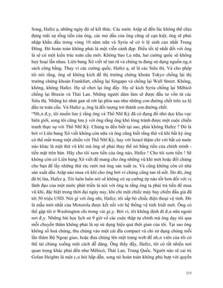 Song, Hafez ạ, những ngày đó sẽ kết thúc. Các nước Arập sẽ đến lúc không thể chịu
đựng mãi sự tống tiền của ông, các mỏ dầu của ông cũng sẽ cạn kiệt, ông sẽ phải
nhập khẩu dầu trong vòng 10 năm nữa và Syria sẽ có tỉ lệ sinh cao nhất Trung
Đông. Đó hoàn toàn không phải là một viễn cảnh đẹp. Điều tồi tệ nhất đối với ông
là sẽ có một kiến trúc toàn cầu mới. Không bao lâu nữa, hai cường quốc sẽ không
huỷ hoại lẫn nhau. Liên bang Xô viết sẽ tan rã và chúng ta đang sử dụng nguồn ngân
sách công bằng. Thay vì các cường quốc, Hafez ạ, sẽ là các Siêu thị. Và cho phép
tôi nói rằng, ông sẽ không kích để thị trường chứng khoán Tokyo chống lại thị
trường chứng khoán Frankfurt, chống lại Singapo và chống lại Wall Street. Không,
không, không Hafez. Họ sẽ chơi lại ông đấy. Họ sẽ kích Syria chống lại Mêhicô
chống lại Braxin và Thái Lan. Những người dám làm sẽ được đầu tư vốn từ các
Siêu thị. Những kẻ nhát gan sẽ rớt lại phía sau như những con đường chết trên xa lộ
đầu tư toàn cầu. Và Hafez ạ, ông là đối tượng trở thành con đường chết.
“Nhân đây, tôi muốn lưu ý rằng ông và Thổ Nhĩ Kỳ đã có đụng đổ nhỏ dọc khu vực
biên giới, song tôi cũng lưu ý với ông rằng ông khó lòng tránh được một cuộc chiến
tranh thực sự với Thổ Nhĩ Kỳ. Chúng ta đều biết tại sao, phải không Hafez ? Đó là
bởi vì Liên bang Xô viết không còn nữa và ông cũng biết rằng thứ vũ khí bất kỳ ông
có thể mất trong một chiến với Thổ Nhĩ Kỳ, hay với Israel thậm chí với bất cứ nước
nào khác là một thứ vũ khí mà ông sẽ phải thay thế nó bằng tiền của chính mình -
tiền mặt trên bàn. Hãy cho tôi xem tiền của ông nào, Hafez ! Cho tôi xem tiền ! Sẽ
không còn có Liên bang Xô viết để mang cho ông những vũ khí mới hoặc đổi chúng
cho bạn để lấy những thứ rác rưởi mà ông sản xuất ra. Và cũng không còn có nhà
sản xuất dầu Arập nào mua vũ khí cho ông bởi vì chúng cũng tan rã nốt. Do đó, ông
đã bị lừa, Hafez ạ. Tôi luôn luôn nói sẽ không có sự cưỡng ép nào tốt hơn đối với vị
lãnh đạo của một nước phát triển là nói với ông ta rằng ông ta phải trả tiền để mua
vũ khí, đặc biệt trong thời đại ngày nay, khi chỉ một chiếc máy bay chiến đấu giá đã
tới 50 triệu USD. Nói gì với ông nhỉ, Hafez, tôi sắp bỏ chiếc điện thoại vệ tinh. Đó
là mẫu mới nhất của Motorola được kết nối với hệ thống vệ tinh Iridi mới. Ông có
thể gặp tôi ở Washington chỉ trong vài giây. Bởi vì, tôi không định đi đâu nữa ngoài
nơi đây. Những bài học lịch sử 9 giờ về các cuộc thập tự chinh mà ông dạy tôi qua
mỗi chuyến thăm không phải là sự sử dụng hiệu quả thời gian của tôi. Tại sao ông
không số hoá chúng, thu chúng vào một cái đĩa compact và chỉ sử dụng chúng mỗi
lần thăm Bộ Ngoại giao, hoặc đưa chúng lên một trang web để nhân viên của tôi có
thể tải chúng xuống một cách dễ dàng. Ông thấy đấy, Hafez, tôi có rất nhiều nơi
quan trọng khác phải đến như Mêhicô, Thái Lan, Trung Quốc. Người nào sẽ cai trị
Golan Heights là một câu hỏi hấp dẫn, song nó hoàn toàn không phù hợp với quyền


                                                                                 215
 