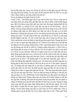 lợi của Mỹ ngày nay. Song, này, chúng tôi vẫn rất vui khi nghe ông nói. Khi ông
sẵn sàng làm kinh doanh, chỉ cần quay số 001-202-647.4910, ấn GỬI và xin gặp
Chris. Hoặc, Hafez ạ, mời ông ra khỏi cuộc đời tôi.”
Và đây là những gì tôi nghĩ Assad sẽ trả lời:
Assad: “Chris – anh không ngại nếu tôi gọi anh là Chris chứ ? Tôi hy vọng anh sẽ
cảm thấy thoải mái trong chiếc ghế đệm dày này. Đã có nhiều vị Bộ trưởng Ngoại
giao Mỹ bị lọt thỏm trong chiếc ghế này trước anh. Kissinger thường thiết đãi tôi
bằng rất nhiều câu chuyện về các cuộc hẹn của ông ta với Jill St.John – như là
Henry. Chủ ngân hàng chẳng bao giờ ghi chép một cái gì trong sổ tay và hỏi tôi nếu
tôi không chấp nhận các điều khoản mới nhất của anh ta thì anh ta sẽ rời khỏi
Damascus và không bao giờ quay trở lại. Ah, nhưng họ luôn luôn quay trở lại, đúng
không nào Chris ? Và anh cũng sẽ như vậy. Anh đã đến đây 21 lần rồi và anh cũng
đã đến Mêhicô một lần. Tôi rất vui khi nhìn thấy anh có được lợi thế này. Nào,
Chris, anh đã nói với tôi rất nhiều về một thế giới bên ngoài Syria. Nhưng hãy để tôi
nói với anh vè người bạn láng giềng của tôi. Chính trị và sự đam mê có thể đã làm
lợi đáng kể cho thị trường chứng khoán ở Mỹ, song không phải là bàn tay bí mật
của thị trường mà vẫn lấn át chính trị. Chúng ta đang sống dưới cây Ôliu, Chris ạ,
chứ không phải là trong xe Lexus. Bản thân tôi vốn là người của một dân tộc thiểu
số ở Syria, dân tộc Alawites. Điều đó có nghĩa là nếu tôi tỏ ra một chút yếu kém,
phần đông người Hồi giáo ở đây sẽ lột da tôi và để thân thể tôi như một con đường
chết. Tôi không thậm xưng một chút nào, Chris ạ. Anh đã bao giờ nhìn thấy một
người bị lột da chưa ? Tôi thường nghĩ về nó mỗi buổi sáng thức giấc, Chris ạ -
hoàn toàn không phải nghĩ đến Amazon.com. Tôi sống trong một khu rừng thực sự,
không phải là dưới thời đại điện tử. Đó là lý do tại sao tôi có thể nghèo, nhưng tôi
yếu. Tôi không thể chịu đựng nổi sự yếu kém và những người dân của tôi không
muốn nhìn thấy tôi yếu kém. Họ đánh giá khả năng quả đấm sắt của tôi đem lại.
Chúng tôi có một câu ngạn ngữ Arập như thế này: “Thà chịu hàng trăm năm chuyên
chế còn hơn một ngày hỗn loạn”. Đó là sự thật mà chúng tôi không có, làm thế nào
anh gọi được nó ở đây, McDonald. Và thu nhập bình quân đầu người của chúng tôi
không cao bằng Israel. Nhưng, đồng tiền của chúng tôi ổn định, không ai chết đói
hay ngủ bên vệ đường, mối quan hệ ràng buộc mang tên gia đình vẫn còn mạnh và
chúng tôi không bị tra tấn bởi quần thể điện tử tham lam của anh. Chúng tôi đang
sống trong một thế giới chậm chạp, không phải là một thế giới nhanh. Tôi có thể
kiên nhẫn. Có phải đối với anh, người dân của tôi không kiên nhẫn ? Hoàn toàn
không. Tôi đã chiến thắng cuộc bầu cử cuối cùng với 99,7% phiếu bầu, Chris ạ.
Những người ủng hộ đã đến với tôi tuy rằng muộn mằn và nói, ‘Thưa ngài Tổng


                                                                                  216
 