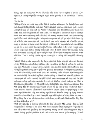 thống, ngài đã thắng với 99,7% số phiếu bầu. Như vậy có nghĩa là chỉ có 0,3%
người dân không bỏ phiếu cho ngài. Ngài muốn gì ở họ ? Và tôi trả lời, ‘Tên của
họ’.
“Ha, ha, ha !
“Không, Chris, tôi có đủ kiên nhẫn. Tôi sẽ làm hoà với người Do thái chỉ bằng một
cách là coi tôi là một nhà lãnh đạo Arập biết cách làm hoà với phẩm cách - người
không biết quỳ gối như cách mà Arafat và Sadat đã làm. Tôi sẽ không trở thành một
Sadat nữa. Tôi dự dịnh làm tốt hơn Sadat. Tôi dự định sẽ cho Israel ít đi và sẽ nhận
nhiều hơn. Đó là cách duy nhất để tôi có thể bảo vệ bản thân tránh khỏi chính những
người bầu cử tôi và những phe chống đối trong nước và giữ gìn vị trí lãnh đạo Arập
mà sẽ luôn luôn mang tiền về cho Syria từ một nước nào đó. Và nếu điều này có
nghĩa là tôi phải sử dụng người đại diện ở Li băng để lấy máu của Israel cũng không
sao cả. Đó là một người láng giềng tồi, Chris ạ và Israel đã ra đi. Israel có quá nhiều
kosher Big Macs. Tất cả những thiếu niên Israel đi đánh nhau ở Li băng đều mang
theo điện thoại di động để họ có thể gọi điện về cho các bà mẹ Do thái của mình
mỗi đêm. Thật là những cậu bé ngoan. Anh nghĩ là chúng tôi không biết điều này
à?
“Vì thế, Chris ạ, nếu anh muốn đạt được một thoả thuận giữa tôi và người Do thái
về vấn đề Golan, anh sẽ phải trả bằng tiền của chúng tôi. Tôi sẽ không chỉ ngã vào
lòng anh. Nhưng tôi lo lắng, Chris ạ. Khi tôi nhìn lần lượt các Bộ trưởng Ngoại giao
Mỹ ngồi lọt thỏm trong chiếc ghế đệm quá dày đó tôi nhận ra rằng không chỉ là sự
chấm dứt của thời kỳ chiến tranh lạnh, mà còn là sự chấm dứt của một cường quốc
lớn mạnh là Mỹ. Từ nơi tôi ngồi có vẻ như chúng ta đã ra khỏi một thế giới của hai
cường quốc để bước vào một thế giới chỉ có một cường quốc và sang một thế giới
không có cường quốc nào. Anh đến đây với cái túi rỗng và một quả cao su, Chris ạ.
Tôi sẽ ngưng đàm phán với Merrill Lynch. Ít nhất là họ giao hàng bằng cách đe doạ.
Anh cũng đến đây mà không dự định áp đặt bất cứ sức ép nào lên Israel, bởi vì
chính phủ của anh quá yếu kém về mặt chính trị và anh sợ sẽ xúc phạm ngay cả một
cử tri người Do thái. Hãy nhìn những người Israel. Họ vẫn đang xây dựng nhà cửa
như điên trên dải bờ Tây và anh không hề ngạc nhiên gì cả, Chris ạ. Điều mà một vị
Tổng thống Syria học cách cảm nhận chính là sự yếu kém và tôi cảm nhận thấy điều
này trên khắp châu Mỹ.”
“Anh có biết điều gì thực sự khiến tôi lo lắng về người Mỹ không – lúc nào anh
cũng muốn có nó theo cả hai cách. Anh muốn nói cho tất cả mọi người về giá trị của
anh, về sự tự do và quyền tự do tín ngưỡng, nhưng khi tất cả những giá trị này đi
vào cả những quyền lợi chính trị và kinh tế của anh, anh sẽ quên nó ngay. Vì thế,


                                                                                    217
 