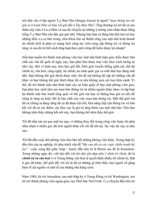 nói nhà văn vĩ đại người Tây Ban Nha Ortegay Gasset là người "mua thông tin với
giá rẻ ở Luân Đôn và bán với giá đắt ở Tây Ban Nha". Ông thường lui tới tất cả các
thẩm mỹ viện ở Luân Đôn và sau đó chuyển tải những ý tưởng cảm nhận được bằng
tiếng Tây Ban Nha cho độc giả quê nhà. Nhưng liệu bạn có đang bán thịt lợn rọi hay
những điều sâu sa bên trong, chìa khoá cho sự thành công của một nhà kinh doanh
ăn chênh lệch là phải có mạng lưới cộng tác viên cung cấp thông tin và thông tin
rộng và sau đó là biết cách tổng hợp theo cách riêng để kiếm được lợi nhuận?

Nếu bạn muốn trở thành một phóng viên hay một nhà bình luận giỏi, hiểu được bản
chất các vấn đề quốc tế ngày nay, bạn phải làm được mọi việc theo cách tương tự
như vậy. Bởi vì hiện nay, hơn bao giờ hết, biên giới truyền thống giữa các chế độ
chính trị, văn hoá, công nghệ, tài chính, an ninh quốc gia và sinh thái học đang mất
dần. Bạn không thể giải thích được một vấn đề mà không đề cập tới những vấn đề
khác và bạn không thể giải thích được tất cả nếu không xem xét mọi khía cạnh. Vì
thế, để trở thành một nhà bình luận các sự kiện quốc tế hay một phóng viên giỏi,
bạn phải học cách làm sao mua bán thông tin từ nhiều nguồn khác nhau và tập hợp
lại thành một bức tranh tổng quát về thế giới mà bạn sẽ không bao giờ có nếu để
riêng lẻ từng sự kiện. Đó là bản chất của việc mua bán thông tin. Một thế giới mà
tất cả chúng ta đang sống tất cả đã được kết nối, khả năng tiếp cận thông tin và liên
kết với tất cả các điểm, các khu vực là giá trị tăng thêm của một nhà báo. Nếu bạn
không nhìn thấy những kết nối này, bạn không thể nhìn thấy thế giới.

Tôi đã tiếp cận nó qua một tai nạn, vì những thay đổi trong công việc buộc tôi phải
nhìn nhận ở nhiều góc độ hơn người khác cốt chỉ để tồn tại. Sự việc đó xảy ra như
sau :

Tôi bắt đầu cuộc đời phóng viên như hầu hết những phóng viên khác. Trong thập kỷ
đầu tiên của sự nghiệp, tôi phụ trách vấn đề "Mẹ của tất cả các cuộc chiến tranh bộ
lạc" - cuộc xung đột giữa Arập - Isarel, đầu tiên từ là Beirut sau đó là Jerusalem.
Trong những ngày đó, viết báo đối với tôi chủ yếu dựa trên 2 nhân tố chính, đó là
chính trị và văn hoá vì ở Trung Đông văn hoá sẽ quyết định nhiều tới chính trị. Đặt
ở góc độ khác, thế giới đối với tôi là tất cả những gì nhìn thấy mọi người cố gắng
bám rễ cội nguồn và nhổ rễ của những nhà hàng xóm.

Năm 1988, tôi rời Jerusalem, sau một thập kỷ ở Trung Đông và tới Washington, nơi
tôi trở thành phóng viên ngoại giao của Thời báo NewYork. Câu chuyện đầu tiên tôi


                                                                                   22
 