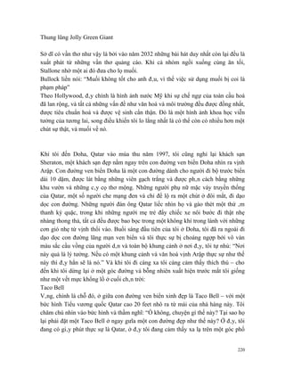 Thung lũng Jolly Green Giant

Sở dĩ có vần thơ như vậy là bởi vào năm 2032 những bài hát duy nhất còn lại đều là
xuất phát từ những vần thơ quảng cáo. Khi cả nhóm ngồi xuống cùng ăn tối,
Stallone nhờ một ai đó đưa cho lọ muối.
Bullock liền nói: “Muối không tốt cho anh đâu, vì thế việc sử dụng muối bị coi là
phạm pháp”
Theo Hollywood, đây chính là hình ảnh nước Mỹ khi sự chế ngự của toàn cầu hoá
đã lan rộng, và tất cả những vấn đề như văn hoá và môi trường đều được đồng nhất,
được tiêu chuẩn hoá và được vệ sinh cẩn thận. Đó là một hình ảnh khoa học viễn
tưởng của tương lai, song điều khiến tôi lo lắng nhất là có thể còn có nhiều hơn một
chút sự thật, và muối về nó.



Khi tôi đến Doha, Qatar vào mùa thu năm 1997, tôi cũng nghỉ lại khách sạn
Sheraton, một khách sạn đẹp nằm ngay trên con đường ven biển Doha nhìn ra vịnh
Arập. Con đường ven biển Doha là một con đường dành cho người đi bộ trước biển
dài 10 dặm, được lát bằng những viên gạch trắng và được phân cách bằng những
khu vườn và những cây cọ thơ mộng. Những người phụ nữ mặc váy truyền thống
của Qatar, một số người che mạng đen và chỉ để lộ ra một chút ở đôi mắt, đi dạo
dọc con đường. Những người đàn ông Qatar liếc nhìn họ và gào thét một thứ âm
thanh kỳ quặc, trong khi những người mẹ trẻ đẩy chiếc xe nôi bước đi thật nhẹ
nhàng thong thả, tất cả đều được bao bọc trong một không khí trong lành với những
cơn gió nhẹ từ vịnh thổi vào. Buổi sáng đầu tiên của tôi ở Doha, tôi đã ra ngoài đi
dạo dọc con đường lãng mạn ven biển và tôi thực sự bị choáng ngợp bởi vô vàn
màu sắc cầu vồng của người dân và toàn bộ khung cảnh ở nơi đây, tôi tự nhủ: “Nơi
này quả là lý tưởng. Nếu có một khung cảnh và văn hoá vịnh Arập thực sự như thế
này thì đây hẳn sẽ là nó.” Và khi tôi đi càng xa tôi càng cảm thấy thích thú – cho
đến khi tôi dừng lại ở một góc đường và bỗng nhiên xuất hiện trước mắt tôi giống
như một vết mực khổng lồ ở cuối chân trời:
Taco Bell
Vâng, chính là chỗ đó, ở giữa con đường ven biển xinh đẹp là Taco Bell – với một
bức hình Tiểu vương quốc Qatar cao 20 feet nhô ra từ mái của nhà hàng này. Tôi
chăm chú nhìn vào bức hình và thầm nghĩ: “Ồ không, chuyện gì thế này? Tại sao họ
lại phải đặt một Taco Bell ở ngay gưĩa một con đường đẹp như thế này? Ở đây, tôi
đang có giây phút thực sự là Qatar, ở đây tôi đang cảm thấy xa lạ trên một góc phố


                                                                                 220
 