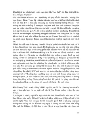 độc nhất vô nhị trên thế giới và tôi phải nhìn thấy Taco Bell”. Và điều tồi tệ nhất là:
Góc phố quá đông đúc!
Nhà văn Thomas Wolfe đã nói “Bạn không thể quay về nhà được nữa,” nhưng tôi e
rằng ông ấy đã sai. Trong thế giới của toàn cầu hoá, bạn sẽ không thể rời nhà mà đi
một lần nữa. Bởi vì toàn cầu hoá đang tạo ra một thương trường đơn độc - với
những nền kinh tế khổng lồ nhưng có cùng một hình thức kinh doanh và cùng bán
một sản phẩm cùng lúc ra thị trường thế giới – nó có thể đồng nhất nhu cầu cùng
một lúc trên toàn thế giới. Và bởi vì toàn cầu hoá như một ảnh hưởng đồng nhất về
mặt văn hoá và tàn phá môi trường đang phát triển một cách chóng mặt, chỉ vài thập
kỷ nữa thôi sẽ xuất hiện mối đe doạ thực sự xoá đi sự đa dạng sinh học và văn hoá
mà chính sự đa dạng này đã đưa hàng triệu năm tiến hoá loài người và sinh vật đi
lên.
Chỉ có duy nhất một tia hy vọng cho việc dừng lại quá trình toàn cầu hoá hoặc chí ít
là làm chậm tốc độ phát triển của nó. Đó là các quốc gia cần phải phát triển những
cơ quan bảo quốc thực sự và những phần mềm nếu như muốn kết nối với quần thể
điện tử với mục đích tài chính mà không lo bị lấn át bởi nó. Về mặt văn hoá và môi
trường cũng vậy. Các quốc gia cần phải phát triển những cơ quan thanh lọc môi
trường và văn hoá có hiệu quả để họ có thể có những tác động qua lại với quần thể
mà không bị áp đảo bởi nó, mà biểu hiện là quần thể điện tử sẽ kéo nền văn hoá và
môi trường của nước bạn vào một đống lộn xộn các nền văn hoá và môi trường trên
toàn cầu. Nếu các quốc gia không thể làm được điều này, nhất là các nước đang
phát triển, chúng ta sẽ trở thành các nước nghèo. Nơi nào cũng giống nơi nào, với
cùng những Taco Bell, KFC’s và Marriot, với những dãy phố buôn bán giống nhau,
chương trình MVT giống nhau và những nhân vật hoạt hình Disney giống nhau, với
những bộ phim, âm nhạc và Musak như nhau, với những khu rừng trơ trụi và những
thung lũng bằng bêtông. Những chuyến du lịch thế giới sẽ chỉ giống như thăm sở
thú và ngắm những con thú giống hệt nhau ở mỗi hang – thú nhồi bông.

Khi tôi sang Thái Lan vào tháng 3/1996, người dân ở đó vẫn còn đang bàn tán xôn
xao về toàn cầu hoá. Họ gọi quá trình này là “Mẹ đẻ của những vụ ách tắc giao
thông”.
Câu chuyện là một kỳ nghỉ lễ 4 ngày đánh dấu thời điểm bắt đầu mùa mưa ở Thái
Lan tháng 4 năm trước. Richard Frankel, một kỹ sư môi trường ở Băng cốc đã kể lại
cho tôi nghe: “Vào buổi tối ngày thứ tư, chúng tôi quyết định sẽ cố gắng vượt qua
những đoạn đường ách tắc để đi ra vùng ngoại ô. Chúng tôi định lái xe tới Chiềng
Mai cách thủ đô Băng cốc 200 dặm về phía Bắc và sẽ nghỉ ở đó. Bởi vậy, chúng tôi


                                                                                    221
 