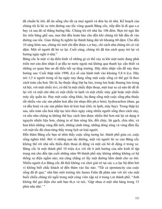 đã chuẩn bị ôtô, đồ ăn uống cho tất cả mọi người và đón họ từ nhà. Kế hoạch của
chúng tôi là lái xe trên đường cao tốc vòng quanh Băng cốc, tiếp đến là đi qua sân
bay và sau đó sẽ thẳng hướng bắc. Chúng tôi rời nhà lúc 10h đêm. Bọn trẻ ngủ lăn
lóc trên băng ghế sau, mọi thứ đều hoàn hảo cho đến khi chúng tôi bắt đầu đi vào
đường cao tốc. Giao thông bị nghẽn lại thành hàng dài tới khoảng 60 dặm. Cho đến
10 sáng hôm sau, chúng tôi mới chỉ đến được sân bay, chỉ cách nhà chúng tôi có vài
dặm. Một số người đã bỏ xe lại. Cuối cùng, chúng tôi đã tìm cách quay trở lại và
hưởng ngày nghỉ ở nhà.”
Băng cốc là một ví dụ điển hình về những gì có thể xảy ra khi một nước đang phát
triển mở cửa đón nhận ồ ạt đầu tư nước ngoài mà không qua thanh lọc cần thiết và
những cơ quan bảo an để điều tiết sự tăng trưởng. Hãy nhìn nhận vấn đề này theo
hưóng sau: Cuối thập niên 1990, dân số của hành tinh vào khoảng 5,8 tỉ dân. Hãy
nói 1,5 tỉ người trong số họ ngày nay đang sống một cuộc sống có thể gọi là theo
cách toàn cầu hoá. Đó là, họ thuộc tầng lớp hạ lưu, trung lưu hoặc thượng lưu trong
xã hội, với một chiếc tivi, có thể là một chiếc điện thoại, một loại xe cộ nào đó để đi
lại với và một căn nhà có một chiếc tủ lạnh và một chiếc máy giặt hoặc một chiếc
máy sấy quần áo. Hay một cuộc sống khác, họ đang sống một cuộc sống phụ thuộc
rất nhiều vào các sản phẩm hoá dầu (từ nhựa đến phân bón), hydrocacbon (than, ga
và dầu hoả) và các sản phẩm làm từ kim loại (ôtô, tủ lạnh, máy bay). Trong thập kỷ
sau, nếu toàn cầu hoá tiếp tục kéo theo ngày càng nhiều người sống theo cách này,
và nếu như chúng ta không thể học cách làm được nhiều thứ hơn mà lại sử dụng ít
nguyên nhiên liệu hơn, chúng ta sẽ làm nóng lên, đốt cháy, lát gạch, chia nhỏ, và
hun khói những vùng đất mới, những cánh rừng, những dòng sông và vùng đầm lầy
với một tốc độ chưa từng thấy trong lịch sử loài người.
Đến thăm Băng cốc bạn sẽ nhìn thấy cuộc sống tương lai: thành phố giàu có, cuộc
sống nghèo khổ. Bởi vì những nạn tắc đường, một vài người lái xe của Băng cốc
không thể rời nhà nếu thiếu điện thoại di động và một cái bô di dộng ở trong xe.
Băng cốc là một thành phố 10 triệu dân với rất ít ảnh hưởng của nền kinh tế tập
trung mà cho đến tận cuối những năm 90 thành phố này không những không có hệ
thống xe điện ngầm nào, mà cũng chẳng có lấy một đường hầm dành cho xe ôtô.
Nhiều người dân Băng cốc đã thôi không vui chơi giải trí tại các câu lạc bộ đêm bởi
vì không biết chắc khách sẽ đến thăm vào lúc nào. “Tất cả spontancity của cuộc
sống đã đi qua,” nhà báo môi trường tên James Fahn đã phàn nàn với tôi vào một
buổi chiều chúng tôi ngồi trong một công viên xập xệ ở trung tâm thành phố. “Anh
không thể gọi điện cho anh bạn thân và nói, ‘Gặp nhau ở một nhà hàng trong 15
phút nữa nhé.’ ”


                                                                                    222
 