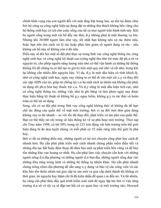 chính khát vọng của con người đối với một tầng lớp trung lưu, sự tồn tại được chia
bởi bộ công cụ công nghệ hiện tại đang đặt ra những thử thách không bền vững cho
hệ thống sinh học có ích cho cuộc sống của tất cả mọi người trên hành tinh này. Khi
ba người sống trong một cái hồ đầy rác thải, đây không phải là một thương vụ lớn.
Nhưng khi 30.000 người làm như vậy, tốt nhất bạn không nên xả rác thêm nữa,
hoặc bạn nên tìm cách xử lý rác hoặc phải làm giảm số người đang xả rác - nếu
không cái hồ này sẽ không còn ở đó nữa.
Điều này sẽ đòi hỏi một số đột phá thực sự trong lĩnh vực công nghệ thông tin, công
nghệ sinh học và công nghệ kỹ thuật cao (công nghệ thu nhỏ tới mức độ phân tử và
nguyên tử, cho phép nguồn năng lượng siêu nhỏ có thể vận hành cả những hệ thống
khổng lồ) để chúng ta có thể tạo ra giá trị trên một quy mô nhỏ và rất nhỏ, trong khi
lại không cần nhiều đến nguyên liệu. Ví dụ, đây là một dấu hiệu có tính khích lệ,
nhờ có công nghệ sinh học, ngày nay chúng ta có thể đi vào một cái cây và thay đổi
các cặp ADN của nó, giúp nó chống lại sâu bọ một cách tự nhiên mà không cần phải
sử dụng tới phân bón hay thuốc trừ sâu. Và đây cũng là một dấu hiệu tích cực, nhờ
có công nghệ thông tin, những việc như là ghi băng và làm phim ngày nay được
thực hiện bằng kỹ thuật số không hề gây nguy hiểm, không gây ra rác thải và hoàn
toàn có thể tái sử dụng.
Song, chỉ có sự đột phá trong lĩnh vực công nghệ không thôi sẽ không đủ để hạn
chế tác động của quần thể về mặt môi trường, bởi vì sự đổi mới đơn giản đang
không xảy ra đủ nhanh – so với tốc độ thay đổi, phát triển và tàn phá của quần thể.
Bạn có thể thấy nó chỉ trong số liệu thống kê về sự phá hoại môi trường. Theo tạp
chí Time năm 1998, có tới 50% trong số 233 loài động vật linh trưởng trên thế giới
hiện đang bị đe doạ tuyệt chủng và mỗi phút có 52 mẫu rừng trên thế giới bị phá
huỷ.
Bởi vì tất cả những điều này, những người có tài nói chuyện cũng phải học cách đi
nhanh hơn. Họ cần phải phát triển một cách nhanh chóng phần mềm điều tiết và
những thủ tục bắt buộc đàm thoại để đảm bảo một sự phát triển bền vững và để bảo
tồn những khu vực hoang sơ nhất. Họ cần phải làm việc chuyên cần hơn với những
người nông dân địa phương và những người dân bản địa, những người sống dựa vào
những khu rừng trong lành và những hệ thống tự nhiên khác. Họ cần phải nhanh
chóng trồng elites địa phương để sẵn sàng xây dựng và bảo vệ các công viên và các
khu bảo tồn thiên nhiên mà giai cấp tư sản mới và giai cấp dưới thành thị không có
thời gian, tài nguyên hay thậm chí là đủ kiên nhẫn để quan tâm đến nó. Và tất nhiên,
họ cũng cần phải thúc đẩy quá trình kiểm soát sinh đẻ ngay lập tức bởi vì việc tăng
trưởng dân số vô tội vạ sẽ đập tan bất cứ cơ quan bảo vệ môi trường nào. Howard


                                                                                  224
 