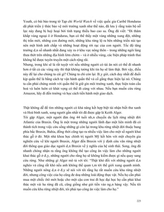 Youth, có bài báo trong tờ Tạp chí World Watch về việc quốc gia Caribê Honduras
dã phát triển ý thức bảo vệ môi trường xanh như thế nào, đã lưu ý rằng toàn bộ nỗ
lực này đang bị huỷ hoại bởi tình trạng thiếu bao cao su. Ông đã viết: “Đi thăm
khắp vùng ngoại ô ở Honduras, bạn có thể thấy một vùng những xung đột, những
thị trấn mới, những con đường mới, những khu rừng lộ ra bên những triền núi tạo
nên một hình ảnh chắp vá những hoạt động rời rạc của con người. Tốc độ tăng
trưởng dân số nhanh nhất đang xảy ra ở khu vực nông thôn – trong những ngôi làng
thưa thớt trên những địa hình lởm chởm – và ở nhiều vùng, các biện pháp tránh thai
không hề được tuyên truyền một cách rộng rãi.
Nhưng, trong khi sẽ là rất tuyệt vời nếu những người có tài ăn nói có thể đi nhanh
hơn ở tất cả các vùng này thì thật không tưởng khi tin họ sẽ làm thật. Bởi vậy, điều
này để lại cho chúng ta cái gì? Chúng ta chỉ còn lại: Bây giờ, cách duy nhất để đuổi
kịp quần thể là bằng cách tự vận hành quần thể và cố gắng thực hiện lại nó. Chúng
ta cần phải chứng minh với quần thể là giữ gìn môi trường xanh, thực hiện toàn cầu
hoá và luôn luôn có khát vọng có thể đi cùng với nhau. Nếu bạn muốn cứu rừng
Amazon, hãy đi đến trường và học cách tiến hành một giao dịch.



Thật không dễ để tìm những người có khả năng kết hợp biệt tài nhận biết thư xanh
và Hoà bình xanh, song người gần nhất tôi đã được gặp là Keith Alger.
Tôi gặp Alger, một người đàn ông 44 tuổi nhân chuyến du lịch rừng nhiệt đới
Atlantic của Braxin. Ông là một trong những người lãnh đạo một liên minh đã có
thành tích trong việc cứu sống những gì còn lại trong khu rừng nhiệt đới thuộc bang
phía bắc Braxin, Bahia, đồng thời cũng tạo ra nhiều việc làm cho một số người khai
thác gỗ ở đó. Một nhà khoa học chính trị người Mỹ kết hôn với một chuyên gia
nghiên cứu về khỉ người Braxin, Alger đến Braxin với ý định cứu vãn rừng nhiệt
đới thông qua giáo dục người dân Braxin về ý nghĩa của hệ sinh thái. Song, ông đã
nhanh chóng nhận ra rằng ông không thể tạo công ăn việc làm cho những người
khai thác gỗ ở đây, những người cho rằng họ sẽ không kiếm được gì nếu quay sang
cứu rừng. Như những gì Alger mô tả với tôi: “Thật khó đối với những người dân
nghèo và cũng rất khó nếu anh không thể quan tâm tới thế giới xung quanh mình.
Những người nông dân ở đây sẽ nói với tôi rằng họ rất muốn cứu khu rừng nhiệt
đới, nhưng công việc của họ cũng đe doạ những loài động thực vật. Nếu họ cần phải
mua một chiếc ôtô mới hoặc cho một cậu con trai đi học đại học họ cần phải khai
thác một vài ha rừng đã cũ, cũng giống như gửi tiền vào ngân hàng vậy. Nếu tôi
muốn cứu khu rừng nhiệt đới, tôi phải tạo công ăn việc làm cho họ.”


                                                                                 225
 