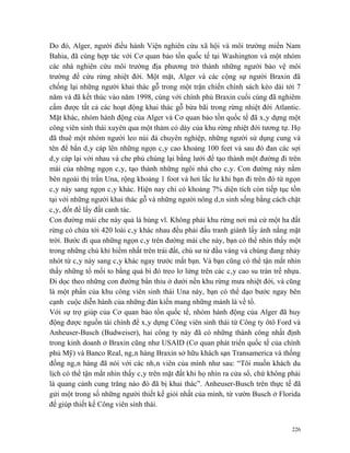 Do đó, Alger, người điều hành Viện nghiên cứu xã hội và môi trường miền Nam
Bahia, đã cùng hợp tác với Cơ quan bảo tồn quốc tế tại Washington và một nhóm
các nhà nghiên cứu môi trường địa phương trở thành những người bảo vệ môi
trường để cứu rừng nhiệt đới. Một mặt, Alger và các cộng sự người Braxin đã
chống lại những người khai thác gỗ trong một trận chiến chính sách kéo dài tới 7
năm và đã kết thúc vào năm 1998, cùng với chính phủ Braxin cuối cùng đã nghiêm
cấm được tất cả các hoạt động khai thác gỗ bừa bãi trong rừng nhiệt đới Atlantic.
Mặt khác, nhóm hành động của Alger và Cơ quan bảo tồn quốc tế đã xây dựng một
công viên sinh thái xuyên qua một thảm cỏ dày của khu rừng nhiệt đới tương tự. Họ
đã thuê một nhóm người leo núi đá chuyên nghiệp, những người sử dụng cung và
tên để bắn dây cáp lên những ngọn cây cao khoảng 100 feet và sau đó đan các sợi
dây cáp lại với nhau và che phủ chúng lại bằng lưới để tạo thành một đường đi trên
mái của những ngọn cây, tạo thành những ngôi nhà cho cây. Con đường này nằm
bên ngoài thị trấn Una, rộng khoảng 1 foot và hơi lắc lư khi bạn đi trên đó từ ngọn
cây này sang ngọn cây khác. Hiện nay chỉ có khoảng 7% diện tích còn tiếp tục tồn
tại với những người khai thác gỗ và những người nông dân sinh sống bằng cách chặt
cây, đốt để lấy đất canh tác.
Con đường mái che này quả là hùng vĩ. Không phải khu rừng nơi mà cứ một ha đất
rừng có chứa tới 420 loài cây khác nhau đều phải đấu tranh giành lấy ánh nắng mặt
trời. Bước đi qua những ngọn cây trên đường mái che này, bạn có thể nhìn thấy một
trong những chú khỉ hiếm nhất trên trái đất, chú sư tử đầu vàng và chúng đang nhảy
nhót từ cây này sang cây khác ngay trước mắt bạn. Và bạn cũng có thể tận mắt nhìn
thấy những tổ mối to bằng quả bí đỏ treo lơ lửng trên các cây cao su tràn trề nhựa.
Đi dọc theo những con đường bẩn thỉu ở dưới nền khu rừng mưa nhiệt đới, và cũng
là một phần của khu công viên sinh thái Una này, bạn có thể dạo bước ngay bên
cạnh cuộc diễn hành của những đàn kiến mang những mảnh lá về tổ.
Với sự trợ giúp của Cơ quan bảo tồn quốc tế, nhóm hành động của Alger đã huy
động được nguồn tài chính để xây dựng Công viên sinh thái từ Công ty ôtô Ford và
Anheuser-Busch (Budweiser), hai công ty này đã có những thành công nhất định
trong kinh doanh ở Braxin cũng như USAID (Cơ quan phát triển quốc tế của chính
phủ Mỹ) và Banco Real, ngân hàng Braxin sở hữu khách sạn Transamerica và thống
đống ngân hàng đã nói với các nhân viên của mình như sau: “Tôi muốn khách du
lịch có thể tận mắt nhìn thấy cây trên mặt đất khi họ nhìn ra cửa sổ, chứ không phải
là quang cảnh cung trăng nào đó đã bị khai thác”. Anheuser-Busch trên thực tế đã
gửi một trong số những người thiết kế giỏi nhất của mình, từ vườn Busch ở Florida
để giúp thiết kế Công viên sinh thái.


                                                                                 226
 