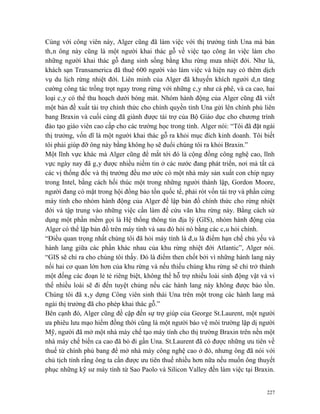 Cùng với công viên này, Alger cũng đã làm việc với thị trưởng tỉnh Una mà bản
thân ông này cũng là một người khai thác gỗ về việc tạo công ăn việc làm cho
những người khai thác gỗ đang sinh sống bằng khu rừng mưa nhiệt đới. Như là,
khách sạn Transamerica đã thuê 600 người vào làm việc và hiện nay có thêm dịch
vụ du lịch rừng nhiệt đới. Liên minh của Alger đã khuyến khích người dân tăng
cường công tác trồng trọt ngay trong rừng với những cây như cà phê, và ca cao, hai
loại cây có thể thu hoạch dưới bóng mát. Nhóm hành động của Alger cũng đã viết
một bản đề xuất tài trợ chính thức cho chính quyền tỉnh Una gửi lên chính phủ liên
bang Braxin và cuối cùng đã giành được tài trợ của Bộ Giáo dục cho chương trình
đào tạo giáo viên cao cấp cho các trường học trong tỉnh. Alger nói: “Tôi đã đặt ngài
thị trưởng, vốn dĩ là một người khai thác gỗ ra khỏi mục đích kinh doanh. Tôi biết
tôi phải giúp đỡ ông này bằng không họ sẽ đuổi chúng tôi ra khỏi Braxin.”
Một lĩnh vực khác mà Alger cũng để mắt tới đó là cộng đồng công nghệ cao, lĩnh
vực ngày nay đã gây được nhiều niềm tin ở các nước đang phát triển, nơi mà tất cả
các vị thống đốc và thị trưởng đều mơ ước có một nhà máy sản xuất con chip ngay
trong Intel, bằng cách hối thúc một trong những người thành lập, Gordon Moore,
người đang có mặt trong hội đồng bảo tồn quốc tế, phải rót vốn tài trợ và phần cứng
máy tính cho nhóm hành động của Alger để lập bản đồ chính thức cho rừng nhiệt
đới và tập trung vào những việc cần làm để cứu vãn khu rừng này. Bằng cách sử
dụng một phần mềm gọi là Hệ thống thông tin địa lý (GIS), nhóm hành động của
Alger có thể lập bản đồ trên máy tính và sau đó hỏi nó bằng các câu hỏi chính.
“Điều quan trọng nhất chúng tôi đã hỏi máy tính là đâu là điểm hạn chế chủ yếu và
hành lang giữa các phần khác nhau của khu rừng nhiệt đới Atlantic”, Alger nói.
“GIS sẽ chỉ ra cho chúng tôi thấy. Đó là điểm then chốt bởi vì những hành lang này
nối hai cơ quan lớn hơn của khu rừng và nếu thiếu chúng khu rừng sẽ chỉ trở thành
một đống các đoạn lẻ tẻ riêng biệt, không thể hỗ trợ nhiều loài sinh động vật và vì
thế nhiều loài sẽ đi đến tuyệt chủng nếu các hành lang này không được bảo tồn.
Chúng tôi đã xây dựng Công viên sinh thái Una trên một trong các hành lang mà
ngài thị trưởng đã cho phép khai thác gỗ.”
Bên cạnh đó, Alger cũng đề cập đến sự trợ giúp của George St.Laurent, một người
ưa phiêu lưu mạo hiểm đồng thời cũng là một người bảo vệ môi trường lập dị người
Mỹ, người đã mở một nhà máy chế tạo máy tính cho thị trường Braxin trên nền một
nhà máy chế biến ca cao đã bỏ đi gần Una. St.Laurent đã có được những ưu tiên về
thuế từ chính phủ bang để mở nhà máy công nghệ cao ở đó, nhưng ông đã nói với
chủ tịch tỉnh rằng ông ta cần được ưu tiên thuế nhiều hơn nữa nếu muốn ông thuyết
phục những kỹ sư máy tính từ Sao Paolo và Silicon Valley đến làm việc tại Braxin.


                                                                                 227
 