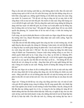Ông ta cần một môi trường xanh thật sự, chứ không phải là tiền. Bảo tồn một môi
trường trong sạch có thể có sức lôi cuốn lớn trong việc thu hút những công nhân có
kiến thức công nghệ cao, những người thường có rất nhiều lựa chọn cho cuộc sống
của mình. St. Laurent nói. “Tôi đã nói với ông ta rằng các kỹ sư máy tính có thể
sống được ở tất cả mọi nơi trên thế giới. Họ muốn có một cuộc sống chất lượng cao
và có chỗ để đi nghỉ cuối tuần. Nếu họ sống bên cạnh một trong những hệ thống đa
dạng sinh học tuyệt vời nhất thế giới, họ sẽ thực sự là một phần của hệ thống này
hơn là đứng nhìn nó bị huỷ hoại.” Để giúp đỡ Alger giành được hỗ trợ của chính
quyền địa phương, St. Laurent hứa sẽ tài trợ một số máy vi tính cho trường học
trong vùng.
Cuối cùng, sức ép từ chính phủ Braxin và liên minh của Alger cũng đã làm cho ngài
thị trưởng tỉnh Una, Dejair Birschner chấp nhận một cách miễn cưỡng. Ngài thị
trưởng đã nói với tôi:
“Lần đầu tiên tôi biết đến những người làm công tác bảo vệ môi trường này, tôi đã
nghĩ rằng họ sắp sửa quấy rầy chúng tôi. Khoảng 2 năm trước, tôi mới bắt đầu nhận
ra rằng họ thực sự muốn giúp chúng tôi phát triển. Una là một tỉnh có 32.000 người
dân sinh sống trên diện tích 1.700 km2. Ba chủ sử dụng lao động lớn nhất trong
vùng là khách sạn Transamerica, Unacaw (một nông trường trồng ca cao lớn) và
chính quyền thành phố tự trị. Cuộc sống ở đây thực sự rất khổ sở. Khoảng 40%
người dân ở đây sinh sống bằng nghề khai thác gỗ, và kể từ khi ngành công nghiệp
sản xuất ca cao sụp đổ, mọi thứ đều trở nên thực sự tồi tệ… Tôi không đổ lỗi cho
Keith đã nói với chúng tôi sự thật - rằng khai thác gỗ là một nghề không thể làm
mãi. Chúng tôi sẽ phải tự sản xuất. Nhưng, Keith sẽ hướng dẫn chúng tôi làm như
thế nào.”
Bài học mà Alger rút ra được từ tất cả những điều này là chỉ có một cách duy nhất
để cứu rừng nhiệt đới là làm giống như đang cứu vãn hệ thống tài chính của một
nước - bằng cách đối xử với nó không phải như đối với một thị trường mới nổi mà
phải là như đối với một xã hội mới nổi. Cứu vãn xã hội đó bạn sẽ cứu được hệ sinh
thái.
Alger nói: “Chúng tôi đã bắt tay vào công việc bằng cách làm việc với một số sinh
viên giỏi đã tốt nghiệp trong vùng từ những vấn đề xung quanh đến việc thành lập
một Viện nghiên cứu xã hội và môi trường ở miền Nam Bahia. Sau đó, chúng tôi đã
bắt đầu đào tạo những người dân ở đây và trang bị cho họ những kỹ năng để trở
thành những nhà bảo tồn thiên nhiên hiện đại. Điều này có nghĩa là dạy cho các nhà
sinh vật học cách làm kinh doanh và dạy cho những nhà kinh tế các kỹ thuật lập bản
đồ địa lý hiện đại nhất. Cho đến tận mới đây, không một trường đại học nào ở


                                                                               228
 