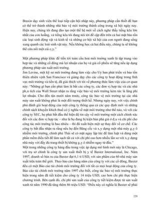 Braxin dạy sinh viên thể loại tiếp cận hội nhập này, phương pháp cần thiết để bạn
có thể trở thành những nhà bảo vệ môi trường thành công trong xã hội ngày nay.
Hiện nay, chúng tôi đang đào tạo một thế hệ mới về cách nghe thấy tiếng kêu lớn
nhất của con hoẵng, và tiếng kêu tôi đang nói tới đề cập đến trên cả hai mặt bảo tồn
các loại sinh động vật và kinh tế và những cơ hội xã hội của con người đang sống
xung quanh các loài sinh vật này. Nếu không học cả hai điều này, chúng ta sẽ không
thể cứu nổi một cái cây.”

Một phương pháp khác để tiến tới toàn cầu hoá môi trường xanh là tập trung vào
hợp tác và những cổ đông mà lợi nhuận của họ và giá cổ phiếu sẽ tăng nếu áp dụng
phương pháp sản xuất môi trường.
Jim Levine, một kỹ sư môi trường đang làm việc cho Uỷ ban phát triển và bảo tồn
thiên nhiên vịnh San Francisco và giảng dạy cho các công ty hoạt động trong lĩnh
vực môi trường và tiền tệ, đã giải thích với tôi về phương thức làm việc của cơ quan
này: “Những gì bạn cần phải làm là bắt các công ty, các đơn vị hợp tác và các nhà
phân tích của Wall Street nhận ra rằng việc bảo vệ môi trường kém tức là lãng phí
lợi nhuận. Cho đến tận mười năm trước, công tác bảo vệ môi trường tại các nhà
máy sản xuất không phải là một đối tượng thiết kế. Nhưng ngày nay, với việc chính
phủ đánh giá hoạt động của một công ty thông qua cả các quy định mới và những
chính sách khuyến khích thuế có ý nghĩa về mặt môi trường như thế nào, và với các
công ty SEC, họ phải bắt đầu thể hiện độ tin cậy về môi trường một cách chính xác
đối với các đơn vị hợp tác – như là họ đang bị kiện bán phá giá ở đâu và chi phí cho
công tác môi trường là bao nhiêu – thì đã xuất hiện một sự thay đổi về cơ chế. Các
công ty bắt đầu nhận ra rằng nếu họ đến Băng cốc và xây dựng một nhà máy gây ô
nhiễm môi trường, chính phủ Thái sẽ có mặt ngay lập tức để làm luật và dùng một
phần mềm điều tiết để làm sạch tất cả với chi phí cao hơn nhiều lần so với xây dựng
nhà máy với đầy đủ trang thiết bị không gây ô nhiễm ngay từ đầu.”
Một trong những công ty hàng đầu trong việc áp dụng mô hình mới này là Chicago,
với trụ sở chính là công ty sản xuất thiết bị y tế Baxter International, Inc. Năm
1997, doanh số bán ra của Baxter đạt 6,1 tỉ USD, với sản phẩm của 60 nhà máy sản
xuất trên toàn thế giới. Theo báo cáo hàng năm của công ty với các cổ đông, Baxter
đều có một Báo cáo tài chính môi trường đối với tất cả mọi hoạt động của công ty.
Báo cáo tài chính môi trường năm 1997 cho biết, công tác bảo vệ môi trường thực
hiện trong năm đã tiết kiệm cho công ty 14 triệu USD, cao hơn chi phí thực hiện
chương trình. Bên cạnh đó, chi phí sản xuất của công ty tiết kiệm được từ sản xuất
xanh từ năm 1990 đã tăng thêm 86 triệu USD. “Điều này có nghĩa là Baxter sẽ phải


                                                                                 229
 