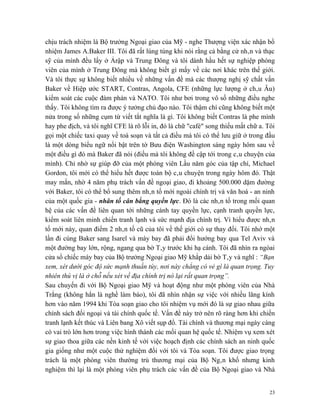 chịu trách nhiệm là Bộ trưởng Ngoại giao của Mỹ - nghe Thượng viện xác nhận bổ
nhiệm James A.Baker III. Tôi đã rất lúng túng khi nói rằng cả bằng cử nhân và thạc
sỹ của mình đều lấy ở Ảrập và Trung Đông và tôi dành hầu hết sự nghiệp phóng
viên của mình ở Trung Đông mà không biết gì mấy về các nơi khác trên thế giới.
Và tôi thực sự không biết nhiều về những vấn đề mà các thượng nghị sỹ chất vấn
Baker về Hiệp ước START, Contras, Angola, CFE (những lực lượng ở châu Âu)
kiểm soát các cuộc đàm phán và NATO. Tôi như bơi trong vô số những điều nghe
thấy. Tôi không tìm ra được ý tưởng chủ đạo nào. Tôi thậm chí cũng không biết một
nửa trong số những cụm từ viết tắt nghĩa là gì. Tôi không biết Contras là phe mình
hay phe địch, và tôi nghĩ CFE là rõ lỗi in, đó là chữ "café" song thiếu mất chữ a. Tôi
gọi một chiếc taxi quay về toà soạn và tất cả điều mà tôi có thể lưu giữ ở trong đầu
là một dòng biểu ngữ nổi bật trên tờ Bưu điện Washington sáng ngày hôm sau về
một điều gì đó mà Baker đã nói (điều mà tôi không đề cập tới trong câu chuyện của
mình). Chỉ nhờ sự giúp đỡ của một phóng viên Lầu năm góc của tập chí, Michael
Gordon, tôi mới có thể hiểu hết được toàn bộ câu chuyện trong ngày hôm đó. Thật
may mắn, nhờ 4 năm phụ trách vấn đề ngoại giao, đi khoảng 500.000 dặm đường
với Baker, tôi có thể bổ sung thêm nhân tố mới ngoài chính trị và văn hoá - an ninh
của một quốc gia - nhân tố cân bằng quyền lực. Đó là các nhân tố trong mối quan
hệ của các vấn đề liên quan tới những cánh tay quyền lực, cạnh tranh quyền lực,
kiểm soát liên minh chiến tranh lạnh và sức mạnh địa chính trị. Vì hiểu được nhân
tố mới này, quan điểm 2 nhân tố cũ của tôi về thế giới có sự thay đổi. Tôi nhớ một
lần đi cùng Baker sang Isarel và máy bay đã phải đổi hướng bay qua Tel Aviv và
một đường bay lớn, rộng, ngang qua bờ Tây trước khi hạ cánh. Tôi đã nhìn ra ngòai
cửa sổ chiếc máy bay của Bộ trưởng Ngoại giao Mỹ khắp dải bờ Tây và nghĩ : “Bạn
xem, xét dưới góc độ sức mạnh thuần túy, nơi này chẳng có vẻ gì là quan trọng. Tuy
nhiên thú vị là ở chỗ nếu xét về địa chính trị nó lại rất quan trọng”.
Sau chuyến đi với Bộ Ngoại giao Mỹ và hoạt động như một phóng viên của Nhà
Trắng (không hẳn là nghề làm báo), tôi đã nhìn nhận sự việc với nhiều lăng kính
hơn vào năm 1994 khi Tòa soạn giao cho tôi nhiệm vụ mới đó là sự giao nhau giữa
chính sách đối ngoại và tài chính quốc tế. Vấn đề này trở nên rõ ràng hơn khi chiến
tranh lạnh kết thúc và Liên bang Xô viết sụp đổ. Tài chính và thương mại ngày càng
có vai trò lớn hơn trong việc hình thành các mối quan hệ quốc tế. Nhiệm vụ xem xét
sự giao thoa giữa các nền kinh tế với việc hoạch định các chính sách an ninh quốc
gia giống như một cuộc thử nghiệm đối với tôi và Tòa soạn. Tôi được giao trọng
trách là một phóng viên thường trú thương mại của Bộ Ngân khố nhưng kinh
nghiệm thì lại là một phóng viên phụ trách các vấn đề của Bộ Ngoại giao và Nhà


                                                                                    23
 