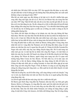 chi nhiều hơn 100 triệu USD vào năm 1997 cho nguyên liệu thô phục vụ sản xuất,
chi phí chất thải và bao bì đóng gói nếu không thực hiện phương thức sản xuất xanh
đã được công ty áp dụng từ năm 1990.”
Hầu hết các nước ngày nay đều không có bộ luật xử lý vấn đề ô nhiễm hiệu quả,
song chắc rằng một ngày nào đó sẽ có. Đó là lý do Baxter báo cáo trong bản báo
cáo năm 1997 rằng “thật tốt biết mấy nếu tất cả rác thải của thế giới đều đi vào các
khu xử lý rác thải đáng tin cậy. Do đó, chúng tôi có thể có điều kiện tốt hơn để tránh
được những tiềm năng huỷ hoại lớn trong tương lai.” Các nhà điều hành không nghĩ
về vấn đề này tức là không quan tâm đến các cổ đông của mình và đang tự lấy đi
những phần thưởng lớn.
Tuy nhiên, đôi khi thậm chí động cơ lợi nhuận của việc làm này không thể thực
hiện được. Đôi khi việc khai thác bừa bãi đất đai lại đem lại nhiều lợi nhuận hơn và
bán ra chỉ vì ham lợi. Điều đó thúc đẩy một chiến lược cuối cùng, và cũng là một
chiến lược lợi hại nhất đó là học cách sử dụng toàn cầu hoá để chống lại chính nó.
Tôi cũng đã phát hiện ra điều này chính tại Braxin, không phải ở trong rừng mưa
nhiệt đới mà là ở vùng đầm lầy Pantanal, nơi tôi đã từng đến thăm cùng với một
nhóm các nhà bảo tồn của Cơ quan bảo tồn quốc tế. Chúng tôi đã đến Fazenda Rio
Negro trên một chiếc máy bay trực thăng chuyên dụng nhỏ. Đó là một trang trại
chăn nuôi gia súc và một túp lều tự nhiên trên sông Rio Negro, với một thảm cỏ
dành cho máy bay hạ cánh. Kế hoạch của chúng tôi là bắt đầu chuyến du lịch bằng
việc phỏng vấn Nilson de Barros, người trông nom trang trại cho Cơ quan môi
trường bang Mato Crosso do Sul, Braxin. Tôi biết chắc đây sẽ là một cuộc nói
chuyện thú vị khi de Barros khăng khăng cho rằng chúng tôi đến để kiểm tra.
Chúng tôi đáp một chiếc phi cơ xuống Fazenda và chọn thời điểm gặp gỡ tại một
khúc sông cạn trên sông Rio Negro. Ở đó, de Barros và cộng sự của ông đang đợi
chúng tôi, đứng trong một vũng nước sâu. Bên cạnh họ là một chiếc thuyền với một
thùng đầy bia lạnh.
“Đầu tiên là uống bia, sau đó là tắm sông, cuối cùng chúng ta mới nói chuyện,” ông
vui vẻ nói, tay nhanh nhẹn mở một can Skol, bia chảy ào ra ngoài giống như dòng
sông đang chảy vậy.
Lúc đó tôi nghĩ mình đã làm một công việc thú vị nhất trên thế giới.
De Barros giải thích rằng vùng đầm lầy Pantanal, nằm dọc khu vực biên giới giữa
Braxin, Bolivia và Paragoay, là vùng đầm lầy nước sạch lớn nhất trên thế giới (với
diện tích bằng Wisconsin) và là nơi sinh sống của báo đốm Mỹ và một số loài vật
ăn thịt khác. Khu bảo tồn thiên nhiên Pantanal, nơi chúng tôi đang đứng ở giữa
sông, là một kiểu Công viên Jurassic, chỉ thiếu mỗi khủng long. Dọc bờ sông chúng


                                                                                   230
 