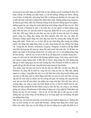 tôi đi qua là nơi sinh sống của nhiều loài cá sấu, những con rái cá khổng lồ nhảy lên
nhảy xuống, với những con diệc bạch, cây dạ lan hương, những con hươu, những
con cò thìa, cò nhiệt đới, mèo rừng Nam Mỹ và những con đà điểu chân ba ngón, tất
cả đều lần lượt xuất hiện ở những thời điểm khác nhau. Không giống rừng Amazon,
de Barros giải thích, đầm lầy Pantanal không bị đe doạ bởi những người dân nghèo,
những người lúc nào cũng chỉ muốn phá hoại môi trường sống để làm của cải. Thật
vậy, văn hoá ở Pantanal là một ví dụ hiếm hoi về con người và thiên nhiên cùng
phát triển hài hoà với một nền kinh tế trang trại, đánh bắt cá và bây giờ là du lịch
sinh thái. Mối nguy hiểm đe doạ khu vực này lại đến từ toàn cầu hoá: Có những
người nông dân trồng đậu tương trên thảo nguyên phía trên lưu vực đầm lầy
Pantanal, những người đang tìm cách đáp ứng một thị trường đậu tương thế giới
đang phát triển. Thuốc trừ sâu và bùn đất từ các cánh đồng đậu tương của những
người này đang tràn ngập lòng sông và cuộc sống hoang dã của những loài động
vật. Trong khi đó, Braxin, Achentina, Urugoay, Paragoay và Bolivia đã lập thành
một khối thương mại để cùng tạo dựng thế cạnh tranh trên toàn cầu. Và để đưa sản
phẩm của mình ra thị trường nhanh hơn, họ muốn nạo vét và san phẳng dòng sông
để làm đường - nhờ đó các xà lan có thể đi lại dễ dàng hơn và nhanh chóng hơn –
song với cách này hệ sinh thái bị tổn thương nghiêm trọng. Cuối cùng, một tổ chức
các công ty năng lượng quốc tế dẫn đầu là Enron, đang dựng lên một đường ống
dẫn ga có tiềm năng nguy hại tới môi trường dọc khu Pantanal từ Bolivia, nước có
nguồn khí ga dồi dào tới một vùng đói kém năng lượng là Sao Paulo.
Tuy nhiên, mặc dù toàn cầu hoá là mối đe doạ lớn nhất đối với khu vực đầm lầy
Pantanal, nó cũng vẫn là niềm hy vọng lớn cho công tác bảo vệ. Một mặt, những
người dân sống ở vùng đầm lầy này có cơ hội đảm bảo cách sống truyền thống, dựa
vào duy trì đất một cách tự nhiên bằng cách bán các tour du lịch sinh thái và cung
cấp thịt bò một cách tự nhiên cho thị trường thế giới, thị trường sẵn sàng trả một
mức giá cao hơn để mua được sản phẩm của vùng sinh thái. Hơn thế nữa, nhờ có
cutting-edge, các công ty toàn cầu kinh doanh tại đây có thể trở thành một tài sản.
Buôn bán đậu tương đã thu hút nhiều công ty toàn cầu lớn, các công ty này không
giống các công ty địa phương có khả năng sử dụng các công nghệ kỹ thuật phức tạp
không tổn hại tới môi trường – như là các xà lan hiện đại có thể qua lại cả trên
những khu vực nước nông với hệ thống chân vịt công nghệ cao mà không cần phải
san phẳng lòng sông.
Mặc dù vậy, nơi toàn cầu hoá thực sự là một tài sản chính là đang tạo ra “những nhà
bảo vệ môi trường có sức mạnh phi thường”, những hoạt động theo chính quan
điểm của mình, hiện nay có thể chống trả hơn là chống lại cả quần thể điện tử và


                                                                                  231
 