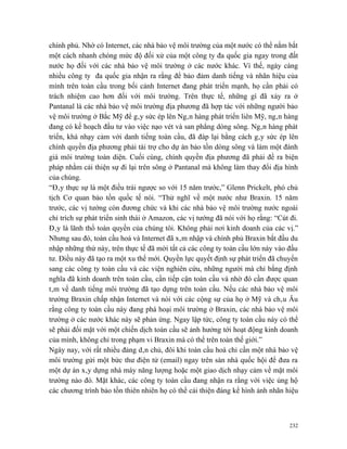 chính phủ. Nhờ có Internet, các nhà bảo vệ môi trường của một nước có thể nắm bắt
một cách nhanh chóng mức độ đối xử của một công ty đa quốc gia ngay trong đất
nước họ đối với các nhà bảo vệ môi trường ở các nước khác. Vì thế, ngày càng
nhiều công ty đa quốc gia nhận ra rằng để bảo đảm danh tiếng và nhãn hiệu của
mình trên toàn cầu trong bối cảnh Internet đang phát triển mạnh, họ cần phải có
trách nhiệm cao hơn đối với môi trường. Trên thực tế, những gì đã xảy ra ở
Pantanal là các nhà bảo vệ môi trường địa phương đã hợp tác với những người bảo
vệ môi trường ở Bắc Mỹ để gây sức ép lên Ngân hàng phát triển liên Mỹ, ngân hàng
đang có kế hoạch đầu tư vào việc nạo vét và san phẳng dòng sông. Ngân hàng phát
triển, khá nhạy cảm với danh tiếng toàn cầu, đã đáp lại bằng cách gây sức ép lên
chính quyền địa phương phải tài trợ cho dự án bảo tồn dòng sông và làm một đánh
giá môi trường toàn diện. Cuối cùng, chính quyền địa phương đã phải đề ra biện
pháp nhằm cải thiện sự đi lại trên sông ở Pantanal mà không làm thay đổi địa hình
của chúng.
“Đây thực sự là một điều trái ngược so với 15 năm trước,” Glenn Prickelt, phó chủ
tịch Cơ quan bảo tồn quốc tế nói. “Thử nghĩ về một nước như Braxin. 15 năm
trước, các vị tướng còn đương chức và khi các nhà bảo vệ môi trường nước ngoài
chỉ trích sự phát triển sinh thái ở Amazon, các vị tướng đã nói với họ rằng: “Cút đi.
Đây là lãnh thổ toàn quyền của chúng tôi. Không phải nơi kinh doanh của các vị.”
Nhưng sau đó, toàn cầu hoá và Internet đã xâm nhập và chính phủ Braxin bắt đầu du
nhập những thứ này, trên thực tế đã mời tất cả các công ty toàn cầu lớn này vào đầu
tư. Điều này đã tạo ra một xu thế mới. Quyền lực quyết định sự phát triển đã chuyển
sang các công ty toàn cầu và các viện nghiên cứu, những người mà chỉ bằng định
nghĩa đã kinh doanh trên toàn cầu, cần tiếp cận toàn cầu và nhờ đó cần được quan
tâm về danh tiếng môi trường đã tạo dựng trên toàn cầu. Nếu các nhà bảo vệ môi
trường Braxin chấp nhận Internet và nói với các cộng sự của họ ở Mỹ và châu Âu
rằng công ty toàn cầu này đang phá hoại môi trường ở Braxin, các nhà bảo vệ môi
trường ở các nước khác này sẽ phản ứng. Ngay lập tức, công ty toàn cầu này có thể
sẽ phải đối mặt với một chiến dịch toàn cầu sẽ ảnh hưởng tới hoạt động kinh doanh
của mình, không chỉ trong phạm vi Braxin mà có thể trên toàn thế giới.”
Ngày nay, với rất nhiều đảng dân chủ, đôi khi toàn cầu hoá chỉ cần một nhà bảo vệ
môi trường gửi một bức thư điện tử (email) ngay trên sàn nhà quốc hội để đưa ra
một dự án xây dựng nhà máy năng lượng hoặc một giao dịch nhạy cảm về mặt môi
trường nào đó. Mặt khác, các công ty toàn cầu đang nhận ra rằng với việc ủng hộ
các chương trình bảo tồn thiên nhiên họ có thể cải thiện đáng kể hình ảnh nhãn hiệu



                                                                                  232
 