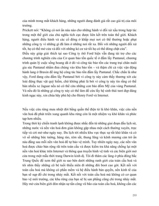 của mình trong mắt khách hàng, những người đang đánh giá rất cao giá trị của môi
trường.
Prickett nói: “Không có nơi ẩn náu nào cho những hành vi đối xử xấu trong hợp tác
trong một thế giới của chủ nghĩa tích cực được liên kết trên toàn thế giới. Khách
hàng, người điều hành và các cổ đông ở khắp mọi nơi có thể thưởng hoặc phạt
những công ty vì những gì đã làm ở những nơi rất xa. Đối với những người đối xử
tốt, họ có thể mở cửa và đối với những kẻ cư xử tồi họ có thể đóng chặt cửa”.
Điều này giúp giải thích tại sao Công ty ôtô Ford hiện vẫn đang tài trợ cho các
chương trình nghiên cứu của Cơ quan bảo tồn quốc tế ở đầm lầy Pantanal, chương
trình quản lý cuộc sống hoang dã ở đó và công tác bảo tồn các trang trại chăn nuôi
gia súc Pantanal nhằm đưa chúng vào khu bảo tồn – và thậm chí cả việc vận động
hành lang ở Braxin để ủng hộ công tác bảo tồn đầm lầy Pantanal. Chắc chắn là như
vậy, Ford đang cứu đầm lầy Pantanal bởi vì công ty này cảm thấy thương xót các
loài động thực vật quý hiếm, chứ không phải là bởi vì công ty này tin rằng có thể
bán nhiều xe Jaguar nếu nó có thể cứu những con báo đốm Mỹ của vùng Pantanal.
Và nếu đó là những gì công ty này có thể làm để cứu lấy hệ sinh thái tươi đẹp đáng
kinh ngạc này, xin chúa hãy phù hộ cho Henry Ford và Internet.



Nếu việc cứu rừng mưa nhiệt đới bằng quần thể điện tử là khó khăn, việc cứu nền
văn hoá đã phát triển xung quanh khu rừng còn là một nhiệm vụ khó khăn và phức
tạp hơn nhiều.
Trong thời kỳ chiến tranh lạnh không được nhắc đến từ những giai đoạn đầu lịch sử,
những nước và nền văn hoá đơn giản không gặp nhau một cách thường xuyên, trực
tiếp và cởi mở như ngày nay. Du lịch tới nhiều khu vực thực sự rất khó khăn và có
vô số những bức tường, hàng rào, rèm sắt, thung lũng và kênh mương cản trở ẩn
náu đằng sau mỗi nền văn hoá để tự bảo vệ mình. Tuy nhiên ngày nay, các nền văn
hoá được chào bán rộng rãi trên toàn cầu và được kiểm tra khả năng chống lại một
nền văn hoá khác trên Internet và thông qua truyền hình vệ tinh và các biên giới mở
cửa trong một mẫu thời trang Darwin kinh dị. Tôi đi thăm các làng ở phía đông bắc
Trung Quốc để xem thế giới ra sao bên dưới những ranh giới của toàn cầu hoá và
tôi nhìn thấy những cô bé tuổi thiếu niên đi những đôi boot cao gót. Kết nối với
toàn cầu hoá mà không có phần mềm và hệ điều hành bản quyền, nền kinh tế của
bạn sẽ sụp đổ chỉ trong nháy mắt. Kết nối với toàn cầu hoá mà không có cơ quan
bảo vệ môi trường, các khu rừng của bạn sẽ bị san phẳng cũng chỉ trong nháy mắt.
Hãy mở cửa biên giới đón nhận sự tấn công vũ bão của toàn cầu hoá, không cần các


                                                                                233
 