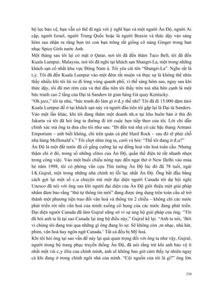 bộ lọc bảo vệ, bạn vẫn có thể đi ngủ với ý nghĩ bạn và một người Ấn Độ, người Ai
cập, người Israel, người Trung Quốc hoặc là người Braxin và thức dậy vào sáng
hôm sau nhận ra rằng bọn trẻ con bạn trông rất giống cô nàng Ginger trong ban
nhạc Spice Girls nước Anh.
Một tháng sau tôi lại có mặt ở Qatar, nơi tôi đã đến thăm Taco Bell, tôi đã đến
Kuala Lumpur, Malaysia, nơi tôi đã nghỉ tại khách sạn Shangri-La, một trong những
khách sạn cổ nhất khu vực Đông Nam á. Tôi yêu cái tên “Shangri-La”. Nghe rất là
tây. Tôi đã đến Kuala Lumpur vào một đêm rất muộn và thực sự là không thể nhìn
thấy nhiều khi tôi lái xe đi lòng vòng quanh phố, vì thế sáng hôm sau, ngay sau khi
thức dậy, tôi đã mở rèm cửa và thứ đầu tiên tôi thấy trên toà nhà bên cạnh là một
bức tranh cao 2 tầng của Đại tá Sanders từ gian hàng Gà quay Kentucky.
“Oh jeez,” tôi tự nhủ, “bức tranh đó làm gì ở đây thế nhỉ? Tôi đã đi 15.000 dặm tứoi
Kuala Lumpur để ở tại khách sạn này và người đầu tiên tôi gặp lại là Đại tá Sanders.
Vào một lần khác, khi tôi đang thăm một doanh nhân tại khu buôn bán ở thủ đô
Jakarta và tôi đã hỏi ông ta đường đi tới cuộc hẹn tiếp theo của tôi. Lời chỉ dẫn
chính xác mà ông ta đưa cho tôi như sau: “Đi đến toà nhà có các bậc thang Armani
Emporium – anh biết không, chỉ trên quán cà phê Hard Rock – sau đó rẽ phải chỗ
nhà hàng McDonald’s.” Tôi chợt nhìn ông ta, cười và hỏi: “Thế tôi đang ở đâu?”
Ấn Độ là một đất nước đã cố gắng cưỡng lại sự đồng hoá văn hoá toàn cầu. Nhưng
thậm chí ở đó, trong số những elites của Ấn Độ, quần thể điện tử rất nhanh nhẹn
trong công việc. Vào một buổi chiều nóng nực đến ngạt thở ở New Delhi vào mùa
hè năm 1998, tôi có phỏng vấn cựu Thủ tướng Ấn Độ lúc đó đã 78 tuổi, ngài
I.K.Gujral, một trong những nhà chính trị lỗi lạc nhất Ấn Độ. Ông bắt đầu bằng
cách gợi lại một số câu chuyện mà một đại diện người Canada tới dự hội nghị
Unesco đã nói với ông sau khi người đại diện của Ấn Độ giới thiệu một giải pháp
nhằm đảm bảo rằng “thứ tự thông tin mới” đang được ứng dụng trên toàn cầu sẽ trở
thành một phương tiện trao đổi văn hoá và thông tin 2 chiều – không chỉ các nước
phát triển rót nền văn hoá của mình xuống cổ họng của các nước đang phát triển.
Đại diện người Canada đã làm Gujral sững sờ vì sự ủng hộ giải pháp của ông. “Tôi
đã hỏi anh ta là tại sao Canada lại ủng hộ điều này,” Gujral kể lại. “Anh ta nói, ‘Bởi
vì chúng tôi đang trải qua những gì ông đang lo sợ. Sẽ không còn âm nhạc, nhà hát,
phim, văn hoá hay ngôn ngữ Canada.’ Tất cả đều bị Mỹ hoá.
Khi tôi hỏi ông tại sao vấn đề này lại quá quan trọng đối với ông ta như vậy, Gujral,
người trong bộ trang phục truyền thống Ấn Độ, đã nói rằng trừ khi anh bảo vệ ít
nhất một vài cây ôliu của chính mình, anh sẽ không bao giờ cảm thấy tự nhiên ngay
cả khi đang ở trong chính ngôi nhà của mình. “Cội nguồn của tôi là gì?” ông lớn


                                                                                   234
 