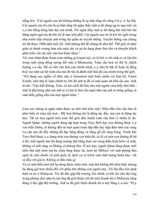 tiếng hỏi. “Cội nguồn của tôi không những là sự thật rằng tôi sống ở đây, ở Ấn Độ.
Cội nguồn của tôi còn là sự thật rằng tôi nghe thấy một ai đó đang ngâm nga một vài
câu thơ bằng tiếng bản địa của mình. Tôi nghe thấy một ai đó đang hát một bài hát
bằng ngôn ngữ mẹ đẻ khi tôi đi dạo trên phố. Cội nguồn của tôi là khi tôi ngồi trong
nhà mình tiếp chuyện anh trong bộ quần áo truyền thống. Truyền thống của chúng
tôi đã được 1000 năm tuổi rồi. Anh không thể để chúng đi như thế. Thế giới sẽ phải
giàu có thịnh vượng hơn nếu màu sắc và sự đa dạng được bảo tồn và khuyến khích
phát triển với các nền văn hoá khác nhau.”
Tôi cảm nhận được hoàn toàn những gì Gujral nói, có lẽ bởi vì tôi sinh ra và lớn lên
trong một cộng đồng tương đối nhỏ ở Minnesota. Toàn cầu hoá có thể bị chệch
hướng sâu sắc. Để có nền văn hoá của chính mình, cây ôliu bị bật rễ hoặc bị đồng
hoá vào một cái lõi toàn cầu nào đó tức là đánh mất thái độ của mình trong thế giới.
“Tôi đang suy ngẫm về điều này ở Jerusalem một buổi chiều với bạn tôi, Yaron
Ezrahi, một nhà lý luận chính trị, khi đó anh ta đã có một quan sát khá sắc sảo. Anh
ta nói: “Cậu biết không, Tom, có hai cách để làm cho một người cảm thấy nhớ nhà -
một là phá hỏng nhà của anh ta và hai là làm cho ngôi nhà của anh ta trông giống và
cảm thấy giống nhà của mọi người khác.”



Làm sao chúng ta ngăn chặn được sự nhớ nhà kiểu này? Điều đầu tiên cần làm là
phải hiểu rõ toàn cầu hoá - Mỹ hoá không chỉ là động tác đẩy, mà còn là động tác
kéo. Tất cả mọi người trên toàn thế giới đều muốn toàn cầu hoá vì nhiều lý do.
Người Qatar, những người đang tập hợp trong Taco Bell dọc con đường được xây
ven biển Doha, sẽ không đến từ một quán rượu hấp dẫn hay hộp đêm nhỏ của vùng
lân cận nào đó đầy những đồ đạc bằng đồng và bằng gỗ sồi sáng bóng. Trước khi
Taco Bell được xây dựng trên con đường ven biển đó, có lẽ có một con đường đi bộ
ở đó, một người nào đó đang nướng chả bằng than củi trong điều kiện kém vệ sinh,
không có ánh sáng và không có phòng tắm. Ở nơi này, người Qatar đang được mời
nếm thử một món mà họ chưa từng được ăn, món ăn Mêhicô với một phòng tắm
sạch sẽ, tiêu chuẩn vệ sinh quốc tế, dịch vụ và kiểm soát chất lượng hoàn hảo - tất
cả đều với giá rẻ. Không ai thắc mắc gì.
Và có một điều hơn thế họ đang được chào mời, một thứ không thể nhìn thấy nhưng
lại đáng giá hơn nhiều đối với phần lớn những con người này. Tôi lần đầu tiên phát
hiện ra nó ở Malaysia. Tôi đã đến gặp Bộ trưởng Tài chính và khi tôi chờ đợi ông
trong phòng chờ, phụ tá của ông đã giới thiệu với tôi một doanh nhân Malaysia cũng
đang ở đợi gặp Bộ trưởng. Anh ta đã giới thiệu doanh nhân này bằng câu nói: “Đây


                                                                                 235
 