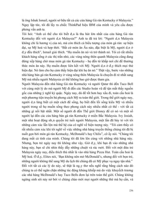 là ông Ishak Ismail, người sở hữu tất cả các cửa hàng Gà rán Kentucky ở Malaysia.”
Ngay lập tức, tôi đã lấy ra chiếc ThinkPad hiệu IBM của mình và yêu cầu được
phỏng vấn anh ta.
Tôi hỏi: “Anh có thể cho tôi biết đâu là thu hút lớn nhất của cửa hàng Gà rán
Kentucky đối với người dân Malaysia?” Anh ta đã trả lời: “Người dân Malaysia
không chỉ là hương vị của nó, mà còn thích cả biểu tượng của món gà rán: sự hiện
đại, sự Mỹ hoá và hợp thời. “Bất cứ món ăn Âu nào, đặc biệt là Mỹ, người dân ở
đây đều thích”, Ismail giải thích. “Họ muốn ăn nó và trở thành nó. Tôi có rất nhiều
khách hàng sống ở các thị trấn nhỏ, các vùng nông thôn quanh Malaysia cũng đang
đứng xếp hàng chờ mua món gà rán Kentucky - họ đến từ khắp nơi chỉ để thưởng
thức món ăn này. Họ muốn được liên kết với Mỹ. Người dân ở đây thích mọi thứ
hiện đại. Nó làm cho họ cảm thấy hiện đại khi họ ăn nó.” Thật vậy, bước vào những
nhà hàng bán gà rán Kentucky ở vùng nông thôn Malaysia là chuyến đi rẻ nhất sang
Mỹ mà nhiều người Malaysia có thể không bao giờ được tham gia.
Người Malaysia đến nhà hàng Gà rán Kentucky và người Qatar thì đến Taco Bell
với cùng một lý do mà người Mỹ đi đến các Studio hoàn vũ để tận mắt thấy nguồn
gốc của những ý nghĩ kỳ quặc. Ngày nay, dù để tốt hơn hay xấu đi, toàn cầu hoá là
một phương tiện truyền bá phong cách Mỹ ra toàn thế giới. Trong thế giới ngày nay,
người dân làng biết có một cách để sống, họ biết đến lối sống kiểu Mỹ và nhiều
người trong số họ muốn sống theo phong cách này nhiều nhất có thể - với tất cả
những gì nổi bật nhất. Một số người đi đến Thế giới Disney để có nó và một số
người lại đến các cửa hàng bán gà rán Kentucky ở miền Bắc Malaysia. Ivy Josiah,
một nhà hoạt động nhân quyền trẻ tuổi người Malaysia, một lần đã bày tỏ với tôi
những cảm xúc lẫn lộn mà thế hệ của cô nghĩ về hiện tượng này. “Tôi cảm thấy có
rất nhiều cảm xúc khi tôi nghĩ về việc những nhà hàng truyền thống chúng tôi đã bị
nuốt gọn bởi món gà rán Kentucky, McDonald’s hay Chilis”, cô ấy nói. “Chúng tôi
đang mất cá tính của mình. Chúng tôi đã lớn lên cùng với những nhà hàng này.
Nhưng, bọn trẻ ngày nay thì không như vậy. Giờ đây, khi bạn đi vào những nhà
hàng này, bạn sẽ chỉ nhìn thấy đầy những chuột và rác rưởi. Đối với một đứa trẻ
Malaysia ngày nay, điều thích thú nhất là vào nhà hàng Pizza Hut. Toàn cầu hoá là
Mỹ hoá. Ở đây, Elites nói, ‘Bạn không nên mở McDonald’s, nhưng đối với bọn trẻ,
những người không thể sang Mỹ du lịch thì chúng đã có Mỹ phục vụ ngay tận nhà.”
Đối với tất cả các lý do này, sẽ thật là ngây thơ nếu nghĩ rằng bằng cách nào đó
chúng ta có thể ngăn chặn những tác động khủng khiếp mà do việc khuyếch trương
các nhà hàng McDonald’s hay Taco Bells đem lại trên toàn thế giới. Chúng không
ngừng sinh sôi nảy nở bởi vì chúng chào mời mọi người những thứ mà họ cần, và


                                                                                236
 