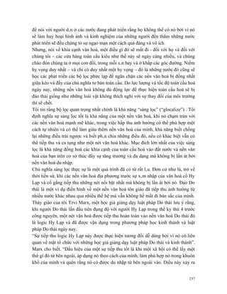 để nói với người dân ở các nước đang phát triển rằng họ không thể có nó bởi vì nó
sẽ làm huỷ hoại hình ảnh và kinh nghiệm của những người đến thăm những nước
phát triển sẽ đều chứng tỏ sự ngạo mạn một cách quá đáng và vô ích.
Nhưng, nói về khía cạnh văn hoá, một điều gì đó sẽ mất đi - đối với họ và đối với
chúng tôi – các cửa hàng toàn cầu kiểu như thế này sẽ ngày càng nhiều, và chúng
chào đón chúng ta ở mọi con đồi, trong mỗi sân bay và ở khắp các góc đường. Niềm
hy vọng duy nhất – và chỉ có duy nhất một hy vọng – đó là những nước đó cũng sẽ
học các phát triển các bộ lọc phức tạp để ngăn chặn các nền văn hoá bị đồng nhất
giữa kéo và đẩy của chủ nghĩa tư bản toàn cầu. Do lực lượng và tốc độ toàn cầu hoá
ngày nay, những nền văn hoá không đủ động lực để thực hiện toàn cầu hoá sẽ bị
đào thải giống như những loài vật không thích nghi với sự thay đổi của môi trường
thì sẽ chết.
Tôi tin rằng bộ lọc quan trọng nhất chính là khả năng “sàng lọc” (“glocalize”) . Tôi
định nghĩa sự sàng lọc tốt là khả năng của một nền văn hoá, khi nó chạm trán với
các nền văn hoá mạnh mẽ khác, trong việc hấp thu ảnh hưởng có thể phù hợp một
cách tự nhiên và có thể làm giàu thêm nền văn hoá của mình, khả năng biết chống
lại những điều trái ngược và biết phân chia những điều đó, nếu có khác biệt vẫn có
thể tiếp thu và ca tụng như một nét văn hoá khác. Mục đích lớn nhất của việc sàng
lọc là khả năng đồng hoá các khía cạnh của toàn cầu hoá vào đất nước và nền văn
hoá của bạn trên cơ sở thúc đẩy sự tăng trưởng và đa dạng mà không bị lấn át bởi
nền văn hoá du nhập.
Chủ nghĩa sàng lọc thực sự là một quá trình đã có từ rất lâu. Đơn cử như là, trở về
thời tiền sử, khi các nền văn hoá địa phương trước sự xâm nhập của văn hoá cổ Hy
Lạp và cố gắng tiếp thu những nét nổi bật nhất mà không bị lấn át bởi nó. Đạo Do
thái là một ví dụ điển hình về một nền văn hoá tôn giáo đã tiếp thu ảnh hưởng từ
nhiều nước khác nhau qua nhiều thế hệ mà vẫn không hề mất đi bản sắc của mình.
Thày giáo của tôi Tzvi Marx, một học giả giảng dạy luật pháp Do thái lưu ý rằng,
khi người Do thái lần đầu tiên đụng độ với người Hy Lạp trong thế kỷ thứ 4 trước
công nguyên, một nét văn hoá được tiếp thu hoàn toàn vào nền văn hoá Do thái đó
là logic Hy Lạp và đã được vận dụng trong phương pháp học kinh thánh và luật
pháp Do thái ngày nay.
“Sự tiếp thu logic Hy Lạp này được thực hiện tương đối dễ dàng bởi vì nó có liên
quan về mặt tổ chức với những học giả giảng dạy luật pháp Do thái và kinh thánh”.
Marx cho biết. “Dấu hiệu của một sự tiếp thu tốt là khi một xã hội có thể lấy một
thứ gì đó từ bên ngoài, áp dụng nó theo cách của mình, làm phù hợp nó trong khuôn
khổ của mình và quên rằng nó có được du nhập từ bên ngoài vào. Điều này xảy ra


                                                                                 237
 