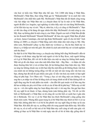 văn hoá và kiến trúc Nhật Bản như thế nào. Với 2.000 nhà hàng ở Nhật Bản,
McDonald’s Nhật Bản, theo tiếng Nhật gọi là “Makadonaldo” là tư cách hội viên
McDonald’s lớn nhất bên cạnh Mỹ. McDonald’s Nhật Bản đã rất thành công trong
việc hội nhập vào Nhật Bản mà câu chuyện được kể lại là một cô bé Nhật Bản,
người đã đến Los Angeles, ngó nghiêng và nhìn thấy một vài cửa hàng McDonalds,
cô bé liền kéo tay mẹ và nói: “Mẹ ơi, nhìn kìa, ở đây có cũng có McDonald’s.” Bạn
có thể cho rằng cô bé đang rất ngạc nhiên khi thấy McDonald’s là một công ty của
Mỹ, thực sự không phải là một công ty của Nhật. (Người cao tuổi ở Nhật Bản đã đặt
lại tên Ronald McDonald “Donald McDonald” để làm cho người Nhật Bản dễ phát
âm hơn). James Cantalupo, chủ tịch tập đoàn McDonalds’ quốc tế cho tôi biết “Anh
không có 2000 câu chuyện ở Nhật bằng cách nhìn nhận như một công ty Mỹ. Hãy
nhìn xem, McDonald’s phục vụ thịt, bánh mỳ và khoai tây. Họ ăn thịt, bánh mỳ và
khoai tây ở khắp nơi trên thế giới. Đó chính là cách anh trình bày nó và kinh nghiệm
anh thu được.”
Sự thật là cô bé Nhật Bản trong câu chuyện này không biết rằng McDonald’s đến từ
Chicago và đã được sáng lập bởi một người có tên là Ray Kroc, một người không
có tí gì là Nhật Bản, đối với tôi là dấu hiệu của một sự sàng lọc không lành mạnh.
Một nét gì đó cần được xem như một điều khác biệt – Big Mac – và thậm chí cần
được thưởng thức bởi vì nó có khác biệt, thì lại không được thực hiện như vậy. Một
sự sàng lọc không chuẩn xảy ra khi bạn tiếp thu một điều gì đó không thuộc văn hoá
của mình mà nó không tương đồng với bất cứ một nét nào trong nền văn hoá của
bạn, nhưng bạn đã mất đi quá nhiều cảm giác về nền văn hoá của mình và bạn nghĩ
rằng nó phù hợp. Tzvi Marx nói: “Trong y học có nói rằng một con đường vi rút
ung thư xâm nhập vào tế bào là bằng cách cải trang chính nó để tế bào không biết và
nghĩ rằng ung thư là một phần của mình – cho đến khi quá muộn và tế bào ung thư
đã lan ra khắp các phân tử tế bào và tất cả các tế bào đã bị phá huỷ.” Điều này có thể
xảy ra - với chủ nghĩa sàng lọc hoạt động như một vi rút ung thư, lừa gạt bạn theo
lối suy nghĩ là nó thuộc về bạn, nhưng hoàn toàn không phải vậy. Tôi rất vui khi
biết có McDonald’s ở Nhật Bản và tôi cũng rất vui khi biết có sushi bar ở gần nhà
tôi ở Bethesda. Tôi vui vì cô bé Nhật Bản kia thích McDonald’s cũng giống như
thích món sushi. Nhưng điều quan trọng là cô bé Nhật Bản này thích nó bởi vì có sự
khác biệt, không phải bởi vì cô bé bị lừa phỉnh vào suy nghĩ rằng nó thực sự là của
Nhật Bản. Khi điều đó xảy ra, sự đồng nhất chỉ xung quanh luận điểm này. Khi điều
đó xảy ra, sẽ có mỗi cơ hội mà cô bé Nhật Bản này cuối cùng sẽ mất cảm giác với
những gì thực sự là Nhật Bản và một ngày nào đó cô bé sẽ thức dậy giống như tế



                                                                                   239
 