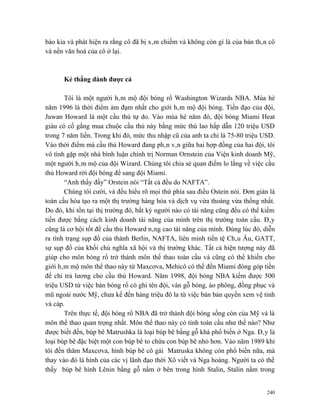 bào kia và phát hiện ra rằng cô đã bị xâm chiếm và không còn gì là của bản thân cô
và nền văn hoá của cô ở lại.



      Kẻ thắng dành được cả

       Tôi là một người hâm mộ đội bóng rổ Washington Wizards NBA. Mùa hè
năm 1996 là thời điểm ảm đạm nhất cho giới hâm mộ đội bóng. Tiền đạo của đội,
Juwan Howard là một cầu thủ tự do. Vào mùa hè năm đó, đội bóng Miami Heat
giàu có cố gắng mua chuộc cầu thủ này bằng mức thù lao hấp dẫn 120 triệu USD
trong 7 năm liền. Trong khi đó, mức thu nhập cũ của anh ta chỉ là 75-80 triệu USD.
Vào thời điểm mà cầu thủ Howard đang phân vân giữa hai hợp đồng của hai đội, tôi
vô tình gặp một nhà bình luận chính trị Norman Ornstein của Viện kinh doanh Mỹ,
một người hâm mộ của đội Wizard. Chúng tôi chia sẻ quan điểm lo lắng về việc cầu
thủ Howard rời đội bóng để sang đội Miami.
       “Anh thấy đấy” Orstein nói “Tất cả đều do NAFTA”.
       Chúng tôi cười, và đều hiểu rõ mọi thứ phía sau điều Ostein nói. Đơn giản là
toàn cầu hóa tạo ra một thị trường hàng hóa và dịch vụ vừa thoáng vừa thống nhất.
Do đó, khi tồn tại thị trường đó, bất kỳ người nào có tài năng cũng đều có thể kiếm
tiền được bằng cách kinh doanh tài năng của mình trên thị trường toàn cầu. Đây
cũng là cơ hội tốt để cầu thủ Howard nâng cao tài năng của mình. Đúng lúc đó, diễn
ra tình trạng sụp đổ của thành Berlin, NAFTA, liên minh tiền tệ Châu Âu, GATT,
sự sụp đổ của khối chủ nghĩa xã hội và thị trường khác. Tất cả hiện tượng này đã
giúp cho môn bóng rổ trở thành môn thể thao toàn cầu và cũng có thể khiến cho
giới hâm mộ môn thể thao này từ Maxcơva, Mehicô có thể đến Miami đóng góp tiền
để chi trả lương cho cầu thủ Howard. Năm 1998, đội bóng NBA kiếm được 500
triệu USD từ việc bán bóng rổ có ghi tên đội, ván gỗ bóng, áo phông, đồng phục và
mũ ngoài nước Mỹ, chưa kể đến hàng triệu đô la từ việc bán bản quyền xem vệ tinh
và cáp.
       Trên thực tế, đội bóng rổ NBA đã trở thành đội bóng sống còn của Mỹ và là
môn thể thao quan trọng nhất. Môn thể thao này có tính toàn cầu như thế nào? Như
được biết đến, búp bê Matrushka là loại búp bê bằng gỗ khá phổ biến ở Nga. Đây là
loại búp bê đặc biệt một con búp bê to chứa con búp bê nhỏ hơn. Vào năm 1989 khi
tôi đến thăm Maxcơva, hình búp bê cô gái Matruska không còn phổ biến nữa, mà
thay vào đó là hình của các vị lãnh đạo thời Xô viết và Nga hoàng. Người ta có thể
thấy búp bê hình Lênin bằng gỗ nằm ở bên trong hình Stalin, Stalin nằm trong


                                                                                240
 