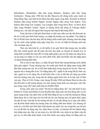 Khrushehev, Khrushehev nằm bên trong Brehnev, Brehnev nằm bên trong
Gorbachev. Nhưng năm 1996 khi tôi đến Maxcơva để chứng kiến cuộc tranh cử
tổng thống Nga, loại búp bê đó được bán phía ngoài cung điện Kremlin là Denish
Rodnan nằm trong Scottle Pippen, Scottle Pippen nằm trong Toni Kukoe, Toni
Kukoe nằm trong Lue Longley, Lue Longley nằm trong Steve Kerr, và Steve Kerr
nằm trong Michael Jordan. Người ta không thích đội bóng rổ Chicago Bulls?
Không sao, vào năm đó người bán rong lại bán búp bê đội bóng NBA.
       Toàn cầu hoá có thể giải thích được cơ hội may mắn của cầu thủ Howard, do
đó nó có thể giải thích hiện tượng xâm nhập thị trường của sản phẩm. Vào thập kỷ
80 và 90 khi toàn cầu hóa thay thế hệ thống chiến tranh lạnh, khoảng cách thu nhập
tại các nước công nghiệp càng ngày càng lớn, và sau vài thập kỷ khoảng cách này
vẫn còn được duy trì.
       Theo các nhà kinh tế, có rất nhiều lý do giải thích hiện tượng này, đa phần
đều liên xoanh quanh vấn đề toàn cầu hoá, bao gồm sự chuyển di chuyển dân cư
nông thôn ra thành thị; thay đổi về công nghệ giúp nâng cao kỹ năng của công nhân;
sự gia tăng dân nhập cư vào các nước phát triển, điều mà khiến cho thu nhập giảm
và ngoại thương phát triển.
       Tất cả yếu tố này được cân nhắc để giải thích hiện tượng khoảng cách chênh
lệch giàu nghèo. Trong chương này, tôi muốn giải thích tác động quan trọng nhất
đến hiện tượng này mà tôi có thể nhìn nhận được trong chuyến đi của tôi. Theo tôi,
nguyên nhân chung đều là do “kẻ thắng được tất”- nghĩa là dù trong bất kỳ lĩnh vực
nào, người ta có tài năng vẫn có thể kiếm tiền vì họ có thể bán tài năng của mình
trên thị trường toàn cầu, trong khi đó những người kém hơn sẽ bị hạn chế về lĩnh
vực này. Theo tờ USA Today, mức lương 98 triệu USD mà Miami Heat trả cho cầu
thủ Howard có thể tương đương với mức lương trung bình của một giáo viên tiểu
học trong vòng 3267 năm (mỗi năm là 30.000 USD).
       Trong cuốn sách của mình “Xã hội kẻ thắng được tất”, hai nhà kinh tế học
Robert II. Frank and Philip.J.Cook đã phát biểu rằng toàn cầu hoá đóng một vai trò
quan trọng trong việc phát triển sự bất bình đẳng do tạo ra một thị trường kẻ thắng
dành được tất cả. Hai ông còn cho biết do rào cản thương mại, cắt giảm thuế, giảm
chi phí du lịch, luật bãi bỏ thị trường nội địa và chi phí thông tin rẻ mạt, nên nhiều
nơi đã hình thành nhiều thị trường toàn cầu thống nhất đơn thuần. Các thương lái
trước đây chỉ biết mọi hình thức kinh doanh của mình vẻn vẹn trong khu vực thì giờ
đây họ đã biết sử dụng máy fax, điện thoại vệ tinh, và Internet để tìm khách hàng
trên khắp toàn cầu. Bác sỹ mà trước đây chỉ biết đến việc chữa trị tại bệnh viện thì
giờ đây có thể chẩn đoán bệnh và kê đơn thuốc qua mạng thông tin bằng cách sử


                                                                                   241
 