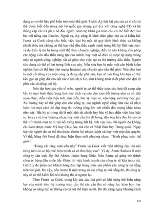 dụng cơ sở dữ liệu phổ biến trên toàn thế giới. Trước đây bài hát của các ca sĩ chỉ có
thể được biết đến trong nội bộ quốc gia nhưng giờ đây với công nghệ CD và hệ
thống cáp chi trả phân bổ đầu người, toàn bộ khán giả toàn cầu có thể biết đến bài
hát nổi tiếng của Beatles. Ngoài ra, đây cũng là hình thức giúp các ca sĩ kiếm lời.
Frank và Cook cũng cho biết, việc loại bỏ một số quy định hình thức và không
chính thức mà chúng có thể hạn chế đấu thầu cạnh tranh trong bất kỳ lĩnh vực nào-
ví dụ điều lệ dự bị trong một thể thao chuyên nghiệp, điều lệ này không cho phép
các động viên đấu thầu năng lực của mình, hay một số điều lệ được áp dụng trong
một số ngành công nghiệp, tất cả giúp cho việc tạo ra thị trường đấu thầu. Người
tiêu dùng có thể có lợi trong lĩnh vực này. Nếu như bạn bị mắc một căn bệnh hiểm
nghèo, bạn có thể tìm trên mạng Internet các chuyên gia trên thế giới. Nếu như bạn
là một cổ đông của một công ty đang sắp phá sản, bạn sẽ vui lòng khi bạn có thể
kêu gọi sự giúp đỡ của đối tác ở tận châu Úc, chứ không nhất thiết phải chờ đợi từ
phía các cổ đông nội bộ.
       Nếu tập hợp các yếu tố trên, người ta có thể thấy toàn cầu hoá đã cung cấp
bất kỳ mọi hình thức hàng hoá hay dịch vụ nào cho mọi đối tượng như ca sĩ, nhà
soạn nhạc, diễn viên điện ảnh, đạo diễn, bác sỹ, luật sư, vận động viên hay học giả.
Xu hướng này có thể giúp cho các công ty, các ngành nghề cũng như các cá nhân
luôn tìm mọi cách để đáp ứng thị trường rộng lớn với nhiều đối tượng khác nhau
như vậy. Bất kỳ ai trong dù là một nhà tài chính hay bác sỹ hay diễn viên hay luật
sư, hay ca sĩ, hay thương nhân, hay một cầu thủ đá bóng, đàn ông hay đàn bà mà có
thể trở thành một nhân vật nổi tiếng trong bất kỳ lĩnh vực nào, thì người đó không
chỉ dành được nước Mỹ hay Châu Âu, mà còn cả Nhật Bản hay Trung quốc. Ngay
lập tức người đó có thể thu được khoản lợi nhuận kếch xù hay một một đặc quyền.
Vì thế, hãng ôtô Ford đã thực hiện theo một phương châm: “Trinh phục toàn thế
giới”.
       “Trong cái làng toàn cầu này” Frank và Cook viết “chỉ những cầu thủ nổi
tiếng mới có cơ hội thể hiện mình và có thu nhập cao”. Ví dụ, Aeme Radials là một
công ty sản xuất lốp ôtô Akron, thuộc bang Ohio. Nếu Aeme cố gắng trở thành
công ty hàng đầu miền bắc Ohio, thì việc kinh doanh của công ty sẽ khá tươm tất.
Giờ đây đa phần các khách hàng đều tập trung mua sản phẩm các công ty có tiếng
trên thế giới. Do vậy, nếu Aeme là một trong số các công ty nổi tiếng đó, thì công ty
này sẽ có thể kiếm lời nếu không thì sẽ ngược lại.
       Theo Frank và Cook, trong khi các cầu thủ giỏi có khả năng thể hiện năng
lực của mình trên thị trường toàn cầu thì các cầu thủ có năng lực kém hơn hay
không có năng lực sẽ không có cơ hội thể hiện mình. Do đó, càng ngày khoảng cách


                                                                                   242
 