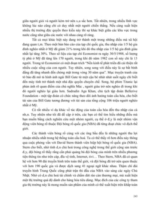 giữa người giỏi và người kém trở nên sâu sắc hơn. Tất nhiên, trong nhiều lĩnh vực
không lúc nào cũng chỉ có duy nhất một người chiến thắng. Nếu càng xuất hiện
nhiều thị trường độc quyền theo kiểu này thì sự khác biệt giữa các khu vực trong
nước cũng như giữa các nước với nhau càng rõ ràng.
        Tất cả mọi khác biệt này đang trở thành một trong những điều mà xã hội
đang quan tâm. Theo một bản báo cáo của tạp chí quốc gia, thu nhập của 1/5 hộ gia
đình nghèo nhất ở Mỹ đã giảm 21% trong khi đó thu nhập của 1/5 hộ gia đình giàu
nhất lại tăng 30%. Theo số liệu của tạp chí Economist ra ngày 30/5/1988, số lượng
tỷ phú ở Mỹ đã tăng lên 170 người, trong khi đó năm 1982 con số này chỉ là 13
người. Trong tờ Economist có một đoạn trích “Nền kinh tế phát triển đã cải thiện rất
nhiều cuộc sống của con người. Tuy nhiên, song song với điều này là sự bất bình
đẳng đã tăng nhanh đến chóng mặt trong vòng 30 năm qua”. Mục truyện tranh của
tờ báo đã mô tả hình ảnh ngài Bill Gate từ một cậu bé nhút nhát suốt ngày chỉ biết
đến máy tính trở thành một nhà độc quyền chuyên chế. Song, bộ phim Titanic lại
phản ánh rõ quan điểm của chủ nghĩa Mác , người giàu trở nên nghèo đi trong khi
đó người nghèo lại giàu hơn. Sadrudin Aga Khan, chủ tịch tập đoàn Bellerive
Foundation - một tập đoàn có chức năng theo dõi ảnh hưỏng toàn cầu hóa, cho biết
tài sản của Bill Gate tương đương với tài sản của tổng cộng 106 triệu người nghèo
nhất ở Mỹ.
        Có rất nhiều ví dụ khác về tác động của toàn cầu hóa đến thu nhập của cá
nhân. Tuy nhiên như tôi đã đề cập ở trên, các bạn có thể tìm hiểu những điều mà
bạn muốn bằng cách nghiên cứu một nhóm người, cụ thể ở đây là một nhóm vận
động viên bóng rổ thuộc Đội bóng rổ quốc gia (NBA) đã từng đoạt chức vô địch thế
giới.
        Các thành viên bóng rổ cùng với các ông bầu đều là những người thu lợi
nhuận nhiều nhất trong hệ thống toàn cầu hoá. Ta có thể thấy rõ hơn điều này thông
qua cuộc phỏng vấn với David Stern thành viên hiệp hội bóng rổ quốc gia (NBA).
Stern cho biết, nhờ tính dân chủ hoá trong công nghệ trong thế giới cộng sản trước
đây, đội bóng rổ thấy rằng cần phải quảng bá đội bóng của mình trên nhiều phương
tiện thông tin như trên cáp, đĩa vệ tinh, Internet, tivi… Theo Stern, NBA đã có quan
hệ với hơn 90 đài truyền hình trên toàn thế giới, và đội bóng đã trở nên quen thuộc
với hơn 190 quốc gia và được dịch sang 41 ngoại ngữ khác nhau. Thậm chí đài
truyền hình Trung Quốc cũng phát trận thi đấu của NBA vào sáng các ngày Chủ
Nhật. Nhờ có dân chủ hoá tài chính và chấm dứt rào cản thương mại, mà xuất hiện
một thị trường quá độ dành cho hàng hóa tiêu dùng. Mục đích của các công ty tham
gia thị trường này là mong muốn sản phẩm của mình có thể xuất hiện trên khắp toàn


                                                                                 243
 