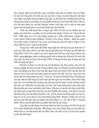 cầu và được nhiều nơi biết đến. Logo của NBA cũng như các thành viên của NBA
trở nên nổi tiếng đến nỗi hình của các cầu thủ và logo của đội bóng đã xuất hiện
trên nhiều sản phẩm như kem đánh răng, giày và chất khử mùi. Những hình ảnh này
đã giúp làm tăng sự tín nhiệm cho sản phẩm từ Buenos Aires đến Bắc Kinh. Nhờ có
dân chủ hoá thông tin, mà khi Micheal Jordan xuất hiện với tư cách là một phát
ngôn viên mà được giới hâm mộ trên khắp toàn cầu biết đến.
       “Nhà sản xuất Sprite đã sử dụng logo NBA để làm vật tín nhiệm cho sản
phẩm của mình khi xâm nhập vào thị trường Đan Mạch và Ba Lan”, Stern đã cho
biết. “NBA hiện nay có cả văn phòng quảng cáo ở Paris, Barcelona, London, Đài
Loan, Tokyo, Hồng Công, Melbour, Toronto, New Jersey, Miami – dành cho người
Châu Mỹ Latinh và Mexico City và bây giờ chúng tôi chơi tám trận ở Tokyo và hai
trận ở Mexico City”, ông cho biết thêm.
       Trong năm 1990, trận đấu NBA được phát tới 200 triệu hộ gia đình trên 77
quốc gia. Đến năm 1998 có tới 600 triệu hộ gia đình trên 190 quốc gia biết đến đội
bóng NBA. Hơn 35% người hâm mộ ở ngoài nước đã truy cập trang website của
NBA: www.nba.com, ngoài ra những người biết sử dụng máy tính trên 50 nước đều
truy cập vào trang web này. Kể từ năm 1994, số lượng cầu thủ quốc tế tham gia vào
NBA đã tăng lên gấp 4.
       Để hiểu rõ thêm về vấn đề này tôi đã phỏng vấn Steve Kerr, một cầu thủ
chuyên nghiệp đã chơi cho đội Chicago Bulls cùng với Micheal Jordan trong nhiều
năm. Sự nghiệp của Steve Kerr bắt đầu ngay trước khi Berlin Wall sụp đổ, khi mà
bóng rổ chỉ là môn thể thao dành riêng cho người dân Mỹ. Giờ đây, môn chơi này
đã trở nên nổi tiếng khắp toàn cầu. “Cách đây vài năm tôi đã đến Tokyo để tham gia
vào dịp cắm trại đội bóng rổ, tại đó một cầu thủ ngôi sao của NBA, Scan Ellio cũng
tham gia và tôi không thể tin rằng cuộc cắm trại này lại được tổ chức thường xuyên
đến như vậy. Một hôm, tôi thức dạy vào lúc 5 giờ sáng xuống tham quan một cuộc
đấu bán đấu giá cá tại một phiên chợ Tokyo. Nếu bạn có dịp đến đó, bạn có thể thấy
rất nhiều loại cá ngừ được bày bán với giá 50.000$ một miếng. Toàn bộ số các này
đều được bày trên các pallet xếp đầy ở sàn. Tôi đi quanh chợ tham quan các loại cá.
Ngư dân ở đây giao bán cá của mình bằng tiếng Nhật. Nhưng ở khắp mọi nơi các
ngư dân này đều giao bán sản phẩm của mình bằng câu: “Ah, Steve Kerr- Chicago
Bulls” Đó là toàn bộ diễn biến của phiên chợ bán các tại Tokyo.
       Trận đấu của đội bóng rổ Chicago Bulls tại Pari vào tháng 10/1997 đã lấy tên
là Vô địch McDonald. Khoảng 1000 phóng viên được phép tham gia trạn đấu đó,
nhiều hơn so với trận chung kết của NBA. Kerr cho biết, tại đây rất lạ là mọi người
ai nấy đều biết nhau.


                                                                                244
 