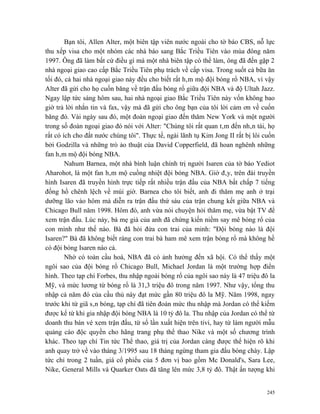 Bạn tôi, Allen Alter, một biên tập viên nước ngoài cho tờ báo CBS, nỗ lực
thu xếp visa cho một nhóm các nhà báo sang Bắc Triều Tiên vào mùa đông năm
1997. Ông đã làm bất cứ điều gì mà một nhà biên tập có thể làm, ông đã đến gặp 2
nhà ngoại giao cao cấp Bắc Triều Tiên phụ trách về cấp visa. Trong suốt cả bữa ăn
tối đó, cả hai nhà ngoại giao này đều cho biết rất hâm mộ đội bóng rổ NBA, vì vậy
Alter đã gửi cho họ cuốn băng về trận đấu bóng rổ giữa đội NBA và độ Ultah Jazz.
Ngay lập tức sáng hôm sau, hai nhà ngoại giao Bắc Triều Tiên này vốn không bao
giờ trả lời nhắn tin và fax, vậy mà đã gửi cho ông bạn của tôi lời cảm ơn về cuốn
băng đó. Vài ngày sau đó, một đoàn ngoại giao đến thăm New York và một người
trong số đoàn ngoại giao đó nói với Alter: "Chúng tôi rất quan tâm đến nhân tài, họ
rất có ích cho đất nước chúng tôi". Thực tế, ngài lãnh tụ Kim Jong II rất bị lôi cuốn
bởi Godzilla và những trò ảo thuật của David Copperfield, đã hoan nghênh những
fan hâm mộ đội bóng NBA.
        Nahum Barnea, một nhà bình luận chính trị người Isaren của tờ báo Yediot
Aharohot, là một fan hâm mộ cuồng nhiệt đội bóng NBA. Giờ đây, trên đài truyền
hình Isaren đã truyền hình trực tiếp rất nhiều trận đấu của NBA bất chấp 7 tiếng
đồng hồ chênh lệch về múi giờ. Barnea cho tôi biết, anh đi thăm mẹ anh ở trại
dưỡng lão vào hôm mà diễn ra trận đấu thứ sáu của trận chung kết giữa NBA và
Chicago Bull năm 1998. Hôm đó, anh vừa nói chuyện hỏi thăm mẹ, vừa bật TV để
xem trận đấu. Lúc này, bà mẹ già của anh đã chứng kiến niềm say mê bóng rổ của
con mình như thế nào. Bà đã hỏi đứa con trai của minh: "Đội bóng nào là đội
Isaren?" Bà đã không biết ràng con trai bà ham mê xem trận bóng rổ mà không hề
có đội bóng Isaren nào cả.
        Nhờ có toàn cầu hoá, NBA đã có ảnh hưởng đến xã hội. Có thể thấy một
ngôi sao của đội bóng rổ Chicago Bull, Michael Jordan là một trường hợp điển
hình. Theo tạp chí Forbes, thu nhập ngoài bóng rổ của ngôi sao này là 47 triệu đô la
Mỹ, và mức lương từ bóng rổ là 31,3 triệu đô trong năm 1997. Như vậy, tổng thu
nhập cả năm đó của cầu thủ này đạt mức gần 80 triệu đô la Mỹ. Năm 1998, ngay
trước khi từ giã sân bóng, tạp chí đã tiên đoán mức thu nhập mà Jordan có thể kiếm
được kể từ khi gia nhập đội bóng NBA là 10 tỷ đô la. Thu nhập của Jordan có thể từ
doanh thu bán vé xem trận đấu, từ số lần xuất hiện trên tivi, hay từ làm người mẫu
quảng cáo độc quyền cho hãng trang phụ thể thao Nike và một số chương trình
khác. Theo tạp chí Tin tức Thể thao, giá trị của Jordan càng được thể hiện rõ khi
anh quay trở về vào tháng 3/1995 sau 18 tháng ngừng tham gia đấu bóng chày. Lập
tức chỉ trong 2 tuần, giá cổ phiếu của 5 đơn vị bao gồm Mc Donald's, Sara Lee,
Nike, General Mills và Quarker Oats đã tăng lên mức 3,8 tỷ đô. Thật ấn tượng khi


                                                                                  245
 