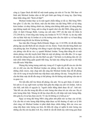 công ty Upper Deck đã thiết kế một tranh quảng cáo trên tờ Tin tức Thể thao với
hình ảnh Micheal Jordan nắm cả thế giới hình quả bóng rổ trong tay. Quả bóng
được khắc dòng chữ :"Kích cỡ thật?".
       Micheal Jordan thực sự là một người chiến thắng có tất cả. Đội bóng NBA
bao gồm 12 cầu thủ. Joe Klein, một cầu thủ khác của đội bóng NBA có kỹ năng
kém Jordan: cú nhảy không chính xác, đường ném không nhất quán, kỹ năng phòng
ngự không mạnh mẽ. Song, anh ta cũng là người chơi cho đội NBA, đóng góp cho
chức vô địch Chicago Bulls. Lương của anh năm 1997 chỉ đạt mức tối thiểu là
272.250 đô la, ít hơn tổng mức lương của Jordan là 79.727.750 đô. Lý do duy nhất
cho sự khác biệt này là Jordan có cả thị trường toàn cầu cho dịch vụ và hoạt động
của mình trong khi đó Joe Kleine lại không.
       Sau trận đấu Chicago Bulls-Orlando Magie vào 11/4/1998, tôi đã đến thăm
phòng tập của đội Bulls để nói chuyện với Joe. Klein. Trước khi đội bóng Bulls mở
cửa phòng tập, hơn 30 phóng viên đứng ở ngoài xếp hàng. Khi phòng tập được mở,
các phóng viên đã ùa vào vây quanh Michael Jordan. Trong đám đông đó có một
nhóm phóng viên đài truyền hình Nhật do một nữ phóng viên dẫn đầu. Cô ta ngại
đỏ mặt khi chứng kiến các cầu thủ Bull cao gần 7 bộ bước ra từ phòng tắm chỉ với
một chiếc khăn bông quấn quanh thắt lưng. Sự kiện này chẳng bao giờ có thể thấy
trên đất nước Nhật Bản.
       Nhưng hãy tưởng tượng cảnh này: trong số 12 ngăn tủ giữ đồ của các cầu thủ
chỉ có chỗ của cầu thủ Micheal Jordan các phóng viên đến tụ tập. Họ vác theo
những chiếc micro, máy chụp ảnh sẵn sàng đợi Micheal Jordan thay đồ để phỏng
vấn với hi vọng sẽ truyền hình trực tiếp được cuộc phỏng vấn này. Trong khi dó các
cầu thủ khác mặc dù đã sẵn sàng có thể phỏng vấn thì không một phóng viên nào tỏ
ra quan tâm.
       Tôi tiến đến chỗ Joe Klein để phỏng vấn anh. Tôi tự giới thiệu về mình và
hỏi anh ta về suy nghĩ trước sự khác bịêt giữa thu nhập của anh với Jordan. Anh ta
cho biết, anh hiểu rõ nguyên lý :"người chiến thắng dành được tất cả". Anh nói:
"hầu hết các cầu thủ trong đội đều có mức lương như nhau trừ các siêu sao. Họ có
mức lương khác biệt. Nhưng tôi đã lựa chọn đến đây để nhận một mức lương thấp,
đơn giản đây là sự lựa chọn của tôi. Vì vậy tôi không có ý kiến gì cả."
       Ngay cả trong đội bóng NBA cũng phản ánh phần nào sự thực của xã hội.
Các cầu thủ có mức lương thấp không nhận được sự bồi thường về mặt tâm lý khi
chơi cùng với Micheal Jordan và phải dành được chiến thắng. Khi các siwu sao
càng nhậ được mức lương cao hơn, thì điều đó cũng có nghĩa là mức lương của
những cầu thủ còn lại phải ít đi. Đây chính là vấn đề chính nảy sinh trong giai đoạn


                                                                                 246
 