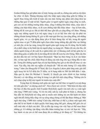 Jordan không bao giờ phàn nàn về mức lương của anh ta, chừng nào anh ta còn đem
lại chức vô địch. Nhưng khoảng cách thu nhập ngày càng tăng giữa kẻ thắng và
người thua trong nền kinh tế toàn cầu mà mức lương này phản ánh cũng đem lại
những hậu quả về mặt xã hội. Người giàu và người nghèo ngày càng sống xa cách,
gửi con cái tới những trường khác nhau, sống ở những khu khác nhau, mua sắm ở
những cửa hiệu khác nhau, và đi xem những trận đấu khác nhau – hay tệ hơn nữa,
không hề đi xem gì cả. Đã có thời thể thao gắn kết cả cộng đồng với nhau. Nhưng
ngày nay những người hâm mộ ngày càng ít có cơ hội làm như vậy do phải trả
những khoản lương khổng lồ, giá vé đã vượt quá tầm tay của cộng đồng, trừ những
người giàu, và sân vận động được phân lô theo thang bậc xã hội, trong đó người
nghèo mua vé giá 75 đôla phải ngồi chen chúc trong những dãy ghế khu vực không
có mái che và ăn lạc rang, trong khi người giàu ngồi trong các lô riêng, tha hồ duỗi
chân duỗi cẳng và ăn bánh táo do người phục vụ mang tới. Thậm chí các cầu thủ, rất
nhiều người trong số đó xuất thân nghèo khổ, nói về khoảng cách xã hội giữa họ và
đám đông giàu có phần lớn là da trắng đã trả tiền để xem họ chơi bóng. Một cầu thủ
da đen dấu tên nói với báo Sport Illustrated: “Bạn lao theo bóng và đâm vào khán
đài, và bạn ngã lên chiếc điện thoại di động của một ông chủ ngân hàng đầu tư nào
đó. Trong khi những người bạn cũ của bạn không bao giờ có đủ tiền để mua vé vào
xem. Vậy đấy, hãy thử suy ngẫm về chuyện đó.” Để trả mức lương 121 triệu đôla
trong 7 năm cho Shaqyulle O”Neal, đội Los Angeles Lakers phải tăng mức giá chỗ
ngồi hạng bét từ 9,5 đôla lên 21 đôla, và lô hạng nhất từ 500 lên 600 đôla 1 trận.
Hậu quả là, theo lời Michael J. Sandel, lý thuyết gia môn chính trị học trường
Havard, sân vận động, nơi từng là trung tâm gắn kết một cộng đồng, “không còn là
nơi công cộng tụ hội mọi người từ muôn nẻo cuộc đời.”
       Trong thực tế, khoảng cách giữa các ngôi sao thể thao và người hâm mộ đang
trở nên gần như “âm dương cách trở”. Steve Kerr nói với tôi: “Một hôm tôi đọc một
bài báo về đấu thủ quyền Anh Evander Holyfield, người vừa mới cho xây một ngôi
nhà rộng 17000 mét vuông. Và tôi tin chắc anh ấy xuất phát từ thiện ý, nhưng bài
báo dẫn lời Holyfield nói rằng anh ta muốn mời những trẻ em bất hạnh tới thăm
ngôi nhà để chúng thấy rằng với sự siêng năng chúng có thể đạt được những gì. Một
ngôi nhà rộng 17000 mét vuông! Cách duy nhất bạn có thể xây được một ngôi nhà
như thế là trở thành vô địch quyền Anh hạng nặng thế giới, nhưng thế giới chỉ có
mỗi một nhà vô địch mà thôi. Tất cả đều tập trung vào việc bạn có thể mua được
những gì. Có những vận động viên đến thăm trường học và nói với bọn trẻ: “Hãy
học hành và các em có thể mua được tất cả những gì tôi đang có.” Tôi không tin



                                                                                 248
 