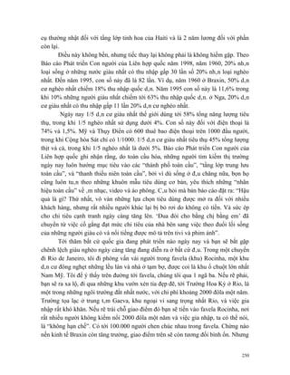 cụ thường nhật đối với tầng lớp tinh hoa của Haiti và là 2 năm lương đối với phần
còn lại.
        Điều này không bền, nhưng tiếc thay lại không phải là không hiếm gặp. Theo
Báo cáo Phát triển Con người của Liên hợp quốc năm 1998, năm 1960, 20% nhân
loại sống ở những nước giàu nhất có thu nhập gấp 30 lần số 20% nhân loại nghèo
nhất. Đến năm 1995, con số này đã là 82 lần. Ví dụ, năm 1960 ở Braxin, 50% dân
cư nghèo nhất chiếm 18% thu nhập quốc dân. Năm 1995 con số này là 11,6% trong
khi 10% những người giàu nhất chiếm tới 63% thu nhập quốc dân. ở Nga, 20% dân
cư giàu nhất có thu nhập gấp 11 lần 20% dân cư nghèo nhất.
         Ngày nay 1/5 dân cư giàu nhất thế giới dùng tới 58% tổng năng lượng tiêu
thụ, trong khi 1/5 nghèo nhất sử dụng dưới 4%. Con số này đối với điện thoại là
74% và 1,5%. Mỹ và Thụy Điển có 600 thuê bao điện thoại trên 1000 đầu người,
trong khi Cộng hòa Sát chỉ có 1/1000. 1/5 dân cư giàu nhất tiêu thụ 45% tổng lượng
thịt và cá, trong khi 1/5 nghèo nhất là dưới 5%. Báo cáo Phát triển Con người của
Liên hợp quốc ghi nhận rằng, do toàn cầu hóa, những người tìm kiếm thị trường
ngày nay luôn hướng mục tiêu vào các “thành phố toàn cầu”, “tầng lớp trung lưu
toàn cầu”, và “thanh thiếu niên toàn cầu”, bởi vì dù sống ở đâu chăng nữa, bọn họ
cũng luôn tuân theo những khuôn mẫu tiêu dùng cơ bản, yêu thích những “nhãn
hiệu toàn cầu” về âm nhạc, video và áo phông. Câu hỏi mà bản báo cáo đặt ra: “Hậu
quả là gì? Thứ nhất, vô vàn những lựa chọn tiêu dùng được mở ra đối với nhiều
khách hàng, nhưng rất nhiều người khác lại bị bỏ rơi do không có tiền. Và sức ép
cho chi tiêu cạnh tranh ngày càng tăng lên. ‘Đua đòi cho bằng chị bằng em’ đã
chuyển từ việc cố gắng đạt mức chi tiêu của nhà bên sang việc theo đuổi lối sống
của những người giàu có và nổi tiếng được mô tả trên tivi và phim ảnh”.
        Tới thăm bất cứ quốc gia đang phát triển nào ngày nay và bạn sẽ bắt gặp
chênh lệch giàu nghèo ngày càng tăng đang diễn ra ở bất cứ đâu. Trong một chuyến
đi Rio de Janeiro, tôi đi phỏng vấn vài người trong favela (khu) Rocinha, một khu
dân cư đông nghẹt những lều lán và nhà ở tạm bợ, được coi là khu ổ chuột lớn nhất
Nam Mỹ. Tôi để ý thấy trên đường tới favela, chúng tôi qua 1 ngã ba. Nếu rẽ phải,
bạn sẽ ra xa lộ, đi qua những khu vườn xén tỉa đẹp đẽ, tới Trường Hoa Kỳ ở Rio, là
một trong những ngôi trường đắt nhất nước, với chi phí khoảng 2000 đôla một năm.
Trường tọa lạc ở trung tâm Gaeva, khu ngoại vi sang trọng nhất Rio, và việc gia
nhập rất khó khăn. Nếu rẽ trái chỗ giao điểm đó bạn sẽ tiến vào favela Rocinha, nơi
rất nhiều người không kiếm nổi 2000 đôla một năm và việc gia nhập, ta có thể nói,
là “không hạn chế”. Có tới 100.000 người chen chúc nhau trong favela. Chừng nào
nền kinh tế Braxin còn tăng trưởng, giao điểm trên sẽ còn tương đối bình ổn. Nhưng


                                                                                250
 