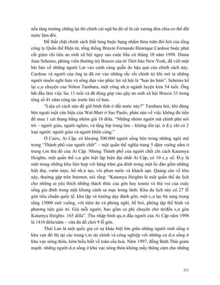 nếu tăng trưởng chững lại thì chính cái ngã ba đó sẽ là cái xương đòn chia cơ thể đất
nước làm đôi.
       Để thắt chặt chính sách thắt lưng buộc bụng nhằm thỏa mãn đòi hỏi của tổng
công ty Quần thể Điện tử, tổng thống Braxin Fernando Henrique Cardose buộc phải
cắt giảm chi tiêu an sinh xã hội ngay sau cuộc bầu cử tháng 10 năm 1998. Diana
Jean Sehemo, phóng viên thường trú Braxin của tờ Thời báo New York, đã viết một
bài báo về những người lâm vào cảnh cùng quẫn do hậu quả của chính sách này.
Cardose và người của ông ta đã rơi vào những rắc rối chính trị khi mô tả những
người muốn nghỉ hưu và sống dựa vào phúc lợi xã hội là “bọn ăn bám”. Sehemo kể
lại câu chuyện của Nilton Tambara, một công nhân ngành luyện kim 54 tuổi. Ông
bắt đầu làm việc lúc 11 tuổi và đã đóng góp vào qũy an sinh xã hội Braxin 33 trong
tổng số 41 năm công tác trước khi về hưu.
       “Liệu có cách nào để giữ bình tĩnh ở đất nước này?” Tambara hỏi, khi đứng
bên ngoài một cửa hiệu của Wal-Mart ở Sao Paolo, phàn nàn về việc không đủ tiền
để mua 1 cái thang bằng nhôm giá 16 đôla. “Những nhóm người mà chính phủ nói
tới – người giàu, người nghèo, và tầng lớp trung lưu – không tồn tại. ở đây chỉ có 2
loại người: người giàu và người khốn cùng.”
       Ở Cairo, Ai Cập, có khoảng 500.000 người sống bên trong những ngôi mộ
trong “Thành phố của người chết” – một quần thể nghĩa trang 5 dặm vuông nằm ở
trung tâm thủ đô của Ai Cập. Nhưng Thành phố của người chết chỉ cách Katamya
Heights, một quần thể sân gôn biệt lập hiện đại nhất Ai Cập, có 10 cây số. Đây là
một trong những khu liên hợp với hàng trăm gia đình trong một ốc đảo gồm những
biệt thự, vườn tược, hồ nhân tạo, vòi phun nước và khách sạn. Quảng cáo về khu
này, thường gặp trên Internet, nói rằng: “Katamya Heights là một quần thể du lịch
cho những ai yêu thích những thách thức của gôn hay tennis và thú vui của cuộc
sống gia đình trong một khung cảnh sa mạc trong lành. Khu du lịch này có 27 lỗ
gôn tiêu chuẩn quốc tế, khu tập và trường dạy đánh gôn, một câu lạc bộ sang trọng
rộng 15000 mét vuông, với tiệm ăn và phòng nghỉ, bể bơi, phòng tập thể hình và
phương tiện giải trí. Giá mỗi người, bao gồm cả phí chuyên chở từ/đến sân gôn
Katamya Heights: 165 dôla”. Thu nhập bình quân đầu người của Ai Cập năm 1998
là 1410 đôla/năm – vừa đủ để chơi 9 lỗ gôn.
       Thái Lan là một quốc gia có sự khác biệt lớn giữa nhũng người sinh sống ở
khu vực đô thị tại các trung tâm tài chính và công nghiệp với những cư dân sống ở
khu vực nông thôn, kém hiếu biết về toàn cầu hoá. Năm 1997, đồng Bath Thái giảm
mạnh. những người dân sống ở khu vực nông thôn không mấy thông cảm cho những



                                                                                  251
 