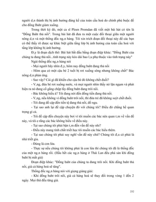 người dân thành thị bị ảnh hưởng đáng kể của toàn cầu hoá do chính phủ buộc để
cho đồng Baht giảm xuống.
       Trong thời kỳ đó, một ca sĩ Ploen Promdan đã viết một bài hát có tên là
"Đồng Baht thả nổi". Trong bài hát đã đưa ra một cuộc đối thoại giữa một người
nông dân và một thống đốc ngân hàng. Tôi xin trích đoạn đối thoại này để các bạn
có thể thấy rõ được sự khác biệt giữa tầng lớp bị ảnh hưỏng của toàn cầu hoá với
tầng lớp không bị ảnh hưởng.
       Đây là đoạn dịch thô: Bài hát bắt đầu bằng đoạn điệp khúc: "Đồng Baht của
chúng ta đang thả nổi...tình trạng này kéo dài bao lâu phụ thuộc vào tình trạng này"
       Ngài thống đốc ngân hàng nói
       - Mọi người hãy nhìn đây, hôm nay đồng baht đang thả nổi
       - Hôm qua có một cậu bé 2 tuổi bị rơi xuống sông nhưng không chết" Bác
nông dân phản ứng.
       - Sao vậy? Cái gì đã khiến cho cậu bé đó không chết đuối?
       - Vâng, đứa bé rơi xuống nước, và mọi người nhìn thấy nó lặn ngụm và phát
hiện ra nó đang cố gắng chộp lấy đồng baht đang trôi nổi.
       - Bác không hiểu à? Tôi đang nói đến đồng tiền đang thả nổi.
       - Vâng, nếu không vì đồng baht trôi nổi, thì đứa trẻ đã không suýt chết đuối.
       - Tôi đang đề cập đến tiền tệ đang thả nổi, đồ ngu.
       - Tại sao anh lại đề cập chuyện đó với chúng tôi? Điều đó chẳng hề quan
trọng gì cả.
       - Tôi đề cập đến chuyện này bơi vì tôi muốn các bác nên quan tâm về vấn đề
này, và tôi e rằng các bác không hiểu về điều này.
       - Tại sao chúng tôi phải bận tâm đến vấn đề này nhỉ?
       - Điều này mang tính chất triết học tôi muốn các bác hiểu thêm.
       - Tại sao chúng tôi phải suy nghĩ vấn đề này chứ? Chúng tôi đâu có phải là
nhà triết gia.
       - Đúng là con lừa.
       - Thực sự nếu chúng tôi không phải là con lừa thì chúng tôi đã là thống đốc
của một ngân hàng rồi. (Hầu hết các ngân hàng ở Thái Lan đều phá sản khi đồng
baht bị mất giá)
       Đoạn điệp khúc: "Đồng baht của chúng ta đang trôi nổi. Khi đồng baht thả
nổi, giá cả hàng hoá sẽ tăng".
       Thống đốc ngân hàng nói với giọng giảng giải:
       - Khi đồng baht trôi nổi, giá cả hàng hoá sẽ thay đổi trong vòng 1 đến 2
ngày. Mọi thứ đều tăng giá.


                                                                                 252
 