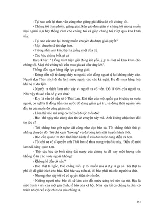 - Tại sao anh lại than vãn cùng như giảng giải điều đó với chúng tôi.
        - Chúng tôi than phiền, giảng giải, kêu gào đơn giản vì chúng tôi mong muốn
mọi người dân hãy thông cảm cho chúng tôi và giúp chúng tôi vưọt qua khó khăn
này.
        - Tại sao các anh lại mong muốn chuyện đó được giải quyết?
        - Mọi chuyện sẽ tốt đẹp hơn.
        - Trông nhìn anh kìa, thật là giống một đứa trẻ.
        - Các bác chẳng biết gì cả
        Điệp khúc: " Đồng baht hiện giờ đang rất yếu, gây ra một số khó khăn cho
chúng tôi. Mọi thứ chúng tôi cần mua giá cả đều tăng lên".
        Thống đốc ngân hàng tiếp tục giảng giải:
        - Dòng tiền nội tề đang chảy ra ngoài, còn đồng ngoại tệ lại không chảy vào.
Người dân Thái thích đi du lịch nước ngoài cào các kỳ nghỉ. Họ đã mua hàng hoá
khi họ đi du lịch.
        - Người ta thích làm như vậy vì người ta có tiền. Đó là tiền của người ta.
Như vậy thì có vấn đề gì cơ chứ?
        - Đây là vấn đề tiền tệ ở Thái Lan. Khi tiền của một quốc gia bị chảy ra nước
ngoài, có nghĩa là đồng tiền của nước đó đang giảm giá trị, và đồng thời nguồn vốn
đầu tư của nước đó cũng giảm sút.
        - Làm thế nào mà ông có thể biết được điều đó?
        - Báo chí ngày nào cúng đưa tin về chuyện này mà. Anh không chịu theo dõi
tin tức a?
        - Tôi chẳng bao giờ nghe đài cũng như đọc báo cả. Tôi chẳng thích thú gì
những chuyện đó. Tôi chỉ xem "boxing" và đá bóng trên đài truyền hình thôi.
        - Bác cần quan tâm đến tình hình kinh tế của đất nước đang diễn ra hơn.
        - Tôi chỉ sợ võ sĩ quyền anh Thái lan sẽ thua trong trận đấu này. Điều đó mới
làm tôi đáng quan tâm.
        - Thế các bác có biết rằng đất nước của chúng ta đã vay một lượng tiền
khổng lồ từ các nước ngoài không?
        - Khổng lồ đến cỡ nào?
        - Bác thật là ngốc, bác chẳng hiểu ý tôi muốn nói ở đây là gì cả. Tôi thật là
phí lời để giải thích cho bác. Khi bác vay tiền ai, thì bác phải trả cho người ta chứ.
        - Nhưng như vậy tôi sẽ có quyền tiêu số tiền đó.
        - Những người như bác thì sẽ làm cho đất nước càng trở nên sa sút. Bác là
một thành viên của một gia đình, tế bào của xã hội. Như vậy tất cả chúng ta phải có
trách nhiệm về việc chi tiêu của chúng ta.


                                                                                   253
 