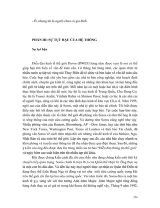 - Ồ, nhưng tôi là người chưa có gia đình.




      PHẦN III: SỰ TỤT HẬU CỦA HỆ THỐNG

      Sự tụt hậu



        Diễn đàn kinh tế thế giới Davos (DWEF) hàng năm được xem là nơi có thể
giúp bạn tìm hiểu về vấn đề toàn cầu. Cứ tháng hai hàng năm, các quan chức từ
nhiều nước tụ tập tại vùng núi Thụy Điển để tổ chức và bàn luận về vấn đề toàn cầu
hóa. Cuộc họp mặt chủ yếu bao gồm các nhà tư bản công nghiệp, nhà hoạch định
chính sách, chuyên gia kinh tế, công nghệ và những nhà khoa học xã hội hàng đầu
thế giới từ khắp nơi trên thế giới. Mỗi năm lại có một hoặc hai nhân vật điển hình
thực hiện khơi mào chủ đề mới, lúc thì là vua kinh tế Trung Quốc, Chu Dung Cơ,
lúc thì là Yasser Arafat, Yitzhak Rabin và Shimon Peres; hoặc có lúc là các nhà cải
tổ người Nga, cũng có khi là các nhà lãnh đạo kinh tế khu vực Châu Á. Năm 1995,
ngôi sao của diễn đàn này là Soros, một nhà tỷ phú tư bản tài chính. Tôi biết được
điều này bởi tôi được mời tới tham dự một cuộc họp báo. Tại cuộc họp báo này,
nhiều đại diện thuộc các tổ chức thế giới đã phỏng vấn Soros cứ như thể ông là một
vị tổng thống của một siêu cường quốc. Và dường như Soros cũng nghĩ như vậy.
Nhiều phóng viên của Reuters, Bloomberg, AP – Dow Jones, hay các thời báo như
New York Times, Washington Post, Times of London và thời báo Tài chính, đã
phỏng vấn Soros về cách nhìn nhận đối với những vấn đề kinh tế của Mehico, Nga,
Nhật Bản và của toàn bộ thế giới. Lập tức ngay sau đó, các nhà báo chạy nhanh ra
khỏi phòng và truyền mọi thông tin đã thu nhận được qua điện thoại. Sau đó, những
ý kiến của ông đều được đưa lên trang nhất của tờ báo “Diễn đàn thông tin thế giới”
và ngày hôm sau xuất hiện trên rất nhiều tạp chí khác.
        Khi được chứng kiến cảnh đó, tôi cảm thấy như đang chứng kiến một thời kỳ
chuyển tiếp quan trọng. Soros chính là hiện thân của Quần thể Điện tử. Ông thực sự
là một con bò đầu đàn. Và đến lúc này mọi người thực sự nhận ra Quần thể Điện tử
đang thay thế Liên Bang Nga và đóng vai trò như một siêu cường quốc trong khi
trên thế giới chỉ tồn tại hai siêu cường quốc. Vài năm trước đó, Soros đưa ra một bài
kinh tế gây sửng sốt với thủ tướng Anh John Major. John Major nghĩ rằng đồng
bảng Anh thực sự có giá trị trong khi Soros thì không nghĩ vậy. Tháng 9 năm 1992,


                                                                                  254
 