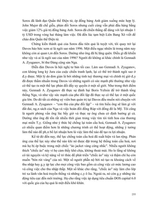 Soros đã lãnh đạo Quần thể Điện tử, ép đồng bảng Anh giảm xuống mức hợp lý.
John Major đã chế giễu, phản đối Soros nhưng cuối cùng vẫn phải đầu hàng bằng
việc giảm 12% giá trị đồng bảng Anh. Soros đã chiến thắng dễ dàng với lợi nhuận 1
tỷ USD trong vòng hai tháng làm việc. Đã đến lúc tạm biệt Liên Bang Xô viết để
chào đón Quần thể Điện tử.
        Chứng kiến thành quả của Soros đầu tiên quả là tuyệt vời, tôi quay trở lại
Davos háo hức xem ai là ngôi sao năm 1996. Một điều ngạc nhiên là trong năm nay
không còn ai quan tâm đến Soros. Dường như ông đã bị lãng quên. Điều gì đã khiến
như vậy và ai là ngôi sao của năm 1996? Người đó không ai khác chính là Gennadi
A. Zyuganov, bí thư Đảng cộng sản Nga.
        Diễn đàn Davos là hội nghị tư bản tối cao. Làm sao Gennadi A. Zyuganov,
con khủng long kỷ Jura của cuộc chiến tranh lạnh, lại có thể trở thành ngôi sao ở
đây được. Một lý do đơn giản là bởi những tinh tuý thương mại và chính trị giờ đây
đã được thấm nhuần trong Davos và những người có sức mạnh phi thường như vậy
có thể tạo ra một thế lực phản đối đầy uy quyền ở một số giới. Như trong thời điểm
này, Gennadi A. Zyuganov đã thực sự đánh bại Boris Yeltsin để trở thành tổng
thống Nga, và như vậy sức mạnh của phe đối lập đã thực sự có thế lực ở một quốc
gia lớn. Do đó tất cả những uỷ viên ban quản trị tại Davos đều muốn nói chuyện với
Gennadi A. Zyuganov – “con thú của phe đối lập” – và tìm hiểu ông sẽ làm gì với
đất đai, ngân sách của Nga và việc hoán đổi đồng Rúp với đồng đô la Mỹ. Tôi cũng
là người phỏng vấn ông lúc bấy giờ và thực sự ông chưa có định hướng gì cả.
Dường như ông đã tốn rất nhiều thời gian trong việc tìm tòi tinh hoa của thương
mại miền Tây. Giống như ý thức hệ chống lại toàn cầu hoá, Gennadi A. Zyuganov
có nhiều quan điểm hơn là những chương trình có thể hoạt động, những ý tưởng
làm thế nào để phân bổ lợi nhuận hơn là việc làm thế nào để tạo ra lợi nhuận.
        Kể từ đó đến nay, thế lực chống toàn cầu hoá đã xuất hiện và lan rộng. Phản
ứng của thế lực này như thế nào khi nó được đặt trong hệ thống toàn cầu hoá, nơi
mà họ bị ép buộc trong một chiếc “áo jacket vàng cứng nhắc". Nhiều người không
thích "chiếc áo" này vì họ cảm thấy khó chịu, không thoải mái. Ho lo lắng sẽ không
có tài nguyên và kỹ năng về tri thức để phát triển "chiếc áo" này và thậm chí họ còn
muốn "bòn rút vàng" của nó. Một số người phẫn nộ bởi nó tạo ra khoảng cách về
thu nhập hay gây áp lực cho mọi công việc bao gồm cả công việc có mức lương cao
và công việc cho thu nhập thấp. Một số khác cho rằng, "chiếc áo" này làm cho lớp
trẻ xa lánh văn hoá truyền thống và những cây ô liu. Ngoài ra, nó còn gây những tác
động tiêu cực đến môi trường. Họ cho rằng việc áp dụng tiêu chuẩn DOS capital 6.0
với quốc gia của họ quả là một điều khó khăn.


                                                                                 255
 