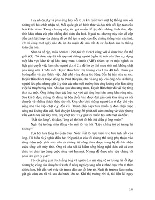 Tuy nhiên, đây là phản ứng hay nỗi lo âu khi xuất hiện một hệ thống mới với
những đòi hỏi chấp nhận nó. Mỗi quốc gia có hình thức và đặc tính đối lập toàn cầu
hoá khác nhau. Trong chương này, tác giả muốn đề cập đến những hình thức, đặc
tính khác nhau của phe chống đối toàn cầu hoá. Ngoài ra, chương này còn đề cập
đến cách kết hợp của chúng để có thể tạo ra một cơn lốc chống thống toàn cầu hoá,
với hi vọng một ngày nào đó, nó đủ mạnh để làm mất đi sự ổn định của hệ thống
toàn cầu hoá.
       Như đã đề cập, mùa hè năm 1998, tôi tới Brazil cùng với tổ chức bảo tồn thế
giới (CI). Tổ chức này đã kết hợp với những người ở gần thị trấn của Una xây dựng
một khu vực kinh tế tại khu rừng mưa Atlantic (ARF) nhằm tạo ra một ngành du
lịch giải quyết việc làm cho người dân ở đây để họ có thể mưu sinh mà không chặt
phá rừng nữa. CI đã mời Dejair Birsehner, thị trưởng của Una, 48 tuổi, tham gia
hướng dẫn và giải thích việc chặt phá rừng đang tác động đến thị trấn này ra sao.
Dejair Birsehner thuộc dòng họ Paul Bunyan, cha và ông nội của ông đều là những
người tiều phu nhưng giờ đây nhờ các nhà môi trường học ông không còn làm công
việc kế truyền này nữa. Khi dạo qua khu rừng mưa, Dejair Birsehner đã vỗ nhẹ từng
thân cây một. Ông thông thạo các loại cây với cái từng loại tên trong khu rừng này.
Sau khi đi dạo, chúng tôi dừng lại bên chiếc bàn được đặt gần cuối khu rừng và nói
chuyện về những thách thức sắp tới. Ông cho biết những người dân ở đây chủ yếu
sống nhờ vào việc chặt cây, đốn củi. Thành phố này chưa chuẩn bị đón nhận cuộc
sống mà không đốn củi. Nói chuyện khoảng 30 phút, tôi cảm ơn ông về việc phỏng
vấn và khi tôi cất máy tính, ông chợt nói:”Bây giờ tôi muốn hỏi anh một số điều”.
       “Rất sẵn lòng”, tôi đáp, “ông có thể hỏi tôi bất thứ điều gì ông muốn”
       Ngài thị trưởng nhìn thẳng vào mắt tôi và hỏi: "Liệu chúng tôi có tương lai
không?”
       Câu hỏi làm lòng tôi quặn đau. Nước mắt tôi trực tuôn trào bởi ánh mắt của
ông. Tôi hiểu rõ ý nghĩa điều đó: “Người dân của tôi không thể sống phụ thuộc vào
rừng thêm một phút nào nữa và chúng tôi cũng chưa được trang bị để đón nhận
cuộc sống với máy tính. Ông và cha tôi đã kiếm sống bằng nghề đốn củi và con
cháu tôi phải tạo dựng cuộc sống với Internet. Nhưng để được như vậy chúng tôi
phải làm gì bây giờ?”
       Tôi cố gắng giải thích rằng ông và người dân của ông sẽ có tương lai tốt đẹp
nhưng họ cũng cần chuyển từ kinh tế nông nghiệp sang nền kinh tế dựa trên tri thức
nhiều hơn, bắt đầu với việc tập trung đào tạo tốt lớp trẻ. Ngài thị trưởng lắng nghe,
gật gù, cảm ơn tôi và sau đó bước lên xe. Khi thị trưởng rời đi, tôi liền lôi ngay



                                                                                  256
 