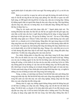 người phiên dịch về một phía và hỏi xem ngài Thị trưởng nghĩ gì về câu trả lời của
mình.
        Bước ra xe một lúc và quay lại, anh ta nói ngài thị trưởng chỉ muốn tôi lưu ý
một số vấn đề mà ông đã ám chỉ trong cuộc phỏng vấn. Khi đến cơ quan vào mỗi
buổi sáng, có 200 người chờ ông để hỏi về công việc, nhà cửa và lương thực không
kể những người chặt củi ngoài khác đang đe doạ cuộc sống của ông. Nếu ông không
cấp đủ công việc, nhà cửa và lương thực, họ sẽ chặt phá rừng. Không biết ông có
thể duy trì được bao lâu.
        “Ông ấy chỉ muốn anh hiểu được điều đó ”. Người phiên dịch nói. Thị
trưởng Birschner đại diện cho hầu hết các thế hệ con người trên thế giới ngày này
cảm thấy sợ hãi toàn cầu hoá vì nghĩ rằng họ không đủ kỹ năng và năng lượng để
phù hợp với thế giới như vậy. Tôi gọi họ là những “con rùa”. Tại sao ư? Bởi những
nhà thầu công nghệ cao ở Silicon Valley luôn thích so sánh thương mại siêu cạnh
tranh với câu chuyện sư tử và linh dương. Hàng đêm, khi ngủ trong rừng sư tử biết
rằng sáng hôm sau nếu nó không thể chạy nhanh hơn con linh dương chậm nhất thì
nó sẽ bị đói. Và ngược lại, linh dương biết rằng nếu không thể chạy nhanh hơn con
sư tử nhanh nhất, nó có thể trở thành bữa sáng. Nhưng ở đây một điều mà cả sư tử
và linh dương đều phải thực hiện là mỗi buổi sáng thức dậy, chúng đều phải chạy
nhanh hơn. Và điều này cũng giống như việc toàn cầu hoá.
        Tuy nhiên, không phải ai cũng đều may mắn được trang bị để chạy nhanh
hơn. Vẫn còn rất nhiều con rùa ở đó, chúng liều mạng để tránh bị đè bẹp. Những
con rùa này là những người bị thu hút bởi hệ thống toàn cầu hoá khi những bức
tường đổ xuống, và bởi nhiều lý do làm cho họ cảm thấy sợ hãi hay bị bỏ rơi. Điều
này không phải do họ không có việc làm mà bởi những công việc bắt họ phải thay
đổi, thích hợp và loại bỏ những cái cũ nhanh chóng để thích nghi với toàn cầu hoá.
Và bởi cạnh tranh cũng sẽ làm chính phủ của họ phải thích hợp như vậy, có nghĩa là
những con rùa sẽ không an toàn sinh sống trong môi trường này.
        Trong âm nhạc, có một đoạn mà Henry Ford đã thể hiện một cách thông thái
trong quá trình sắp xếp. Bài hát đã thể hiện một cuộc sống công nghiệp bận rộn. Chỉ
trong bối cảnh của một nhà máy sản xuất công nghiệp, nhưng cũng toát lên nhịp
điệu của cuộc sống bận rộn đến chóng mặt.
        Nhưng chao ôi, ngày nay những người không thông minh thì không bao giờ
có thể làm ra những con chíp siêu nhỏ. Những công việc tốt đòi hỏi rất nhiều kỹ
năng. Tôi đã kể một câu chuyện về tổ chức phát triển quốc tế của Mỹ chuyên cung
cấp đào tạo công việc và hỗ trợ kinh tế để phát triển ở những nước Châu Phi đang
cố gắng sử dụng công nghệ như thế nào trong việc khôi phục những khu nhà ổ


                                                                                  257
 